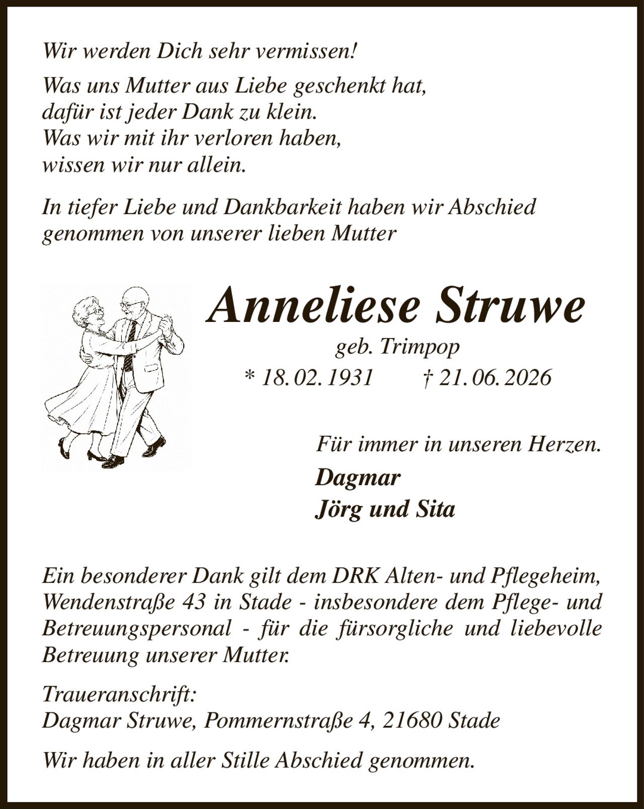 Wir werden Dich sehr vermissen!
Was uns Mutter aus Liebe geschenkt hat,
dafür ist jeder Dank zu klein.
Was wir mit ihr verloren haben,
wissen wir nur allein.
In tiefer Liebe und Dankbarkeit haben wir Abschied
genommen von unserer lieben Mutter
Anneliese Struwe
geb. Trimpop
* 18. 02. 1931  † 21. 06. 2026
Für immer in unseren Herzen.
Dagmar
Jörg und Sita
Ein besonderer Dank gilt dem DRK Alten- und Pflegeheim, Wendenstraße 43 in Stade - insbesondere dem Pflege- und Betreuungspersonal - für die fürsorgliche und liebevolle Betreuung unserer Mutter.
Traueranschrift:
Dagmar Struwe, Pommernstraße 4, 21680 Stade
Wir haben in aller Stille Abschied genommen.