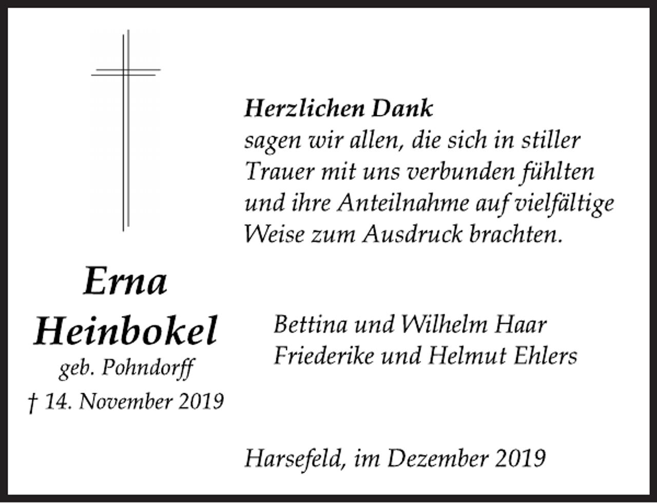 <p>Erna Heinbokel<br />geb. Pohndorff<br />† 14. November 2019<br />Herzlichen Dank<br />sagen wir allen, die sich in stiller<br />Trauer mit uns verbunden fühlten<br />und ihre Anteilnahme auf vielfältige<br />Weise zum Ausdruck brachten.<br />Bettina und Wilhelm Haar<br />Friederike und Helmut Ehlers<br />Harsefeld, im Dezember 2019</p>