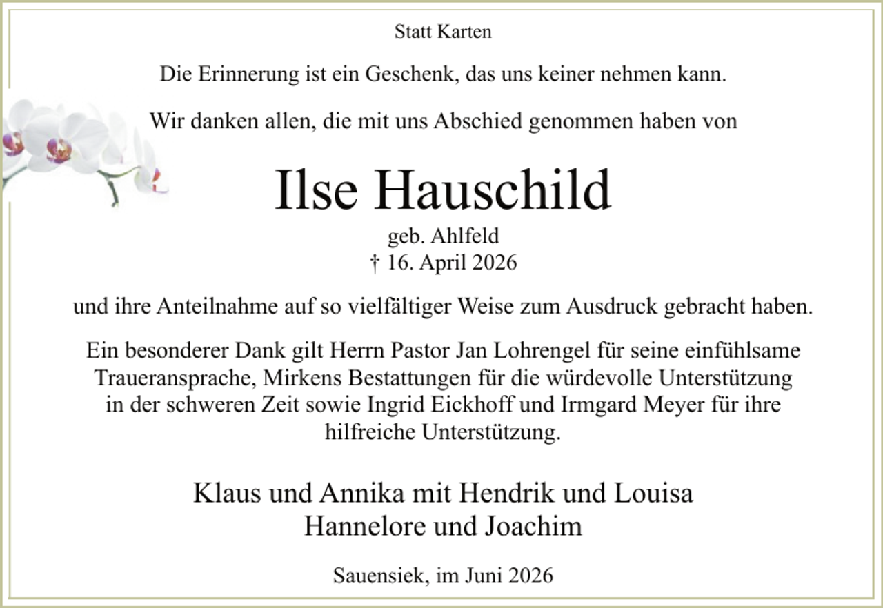 <p>Statt Karten</p><p>Die Erinnerung ist ein Geschenk, das uns keiner nehmen kann.</p><p>Wir danken allen, die mit uns Abschied genommen haben von</p><p>Ilse Hauschild<br />geb. Ahlfeld<br />† 16. April 2026</p><p>und ihre Anteilnahme auf so vielfältiger Weise zum Ausdruck gebracht haben.<br />Ein besonderer Dank gilt Herrn Pastor Jan Lohrengel für seine einfühlsame<br />Traueransprache, Mirkens Bestattungen für die würdevolle Unterstützung<br />in der schweren Zeit sowie Ingrid Eickhoff und Irmgard Meyer für ihre<br />hilfreiche Unterstützung.</p><p>Klaus und Annika mit Hendrik und Louisa<br />Hannelore und Joachim<br />Sauensiek, im Juni 2026</p>