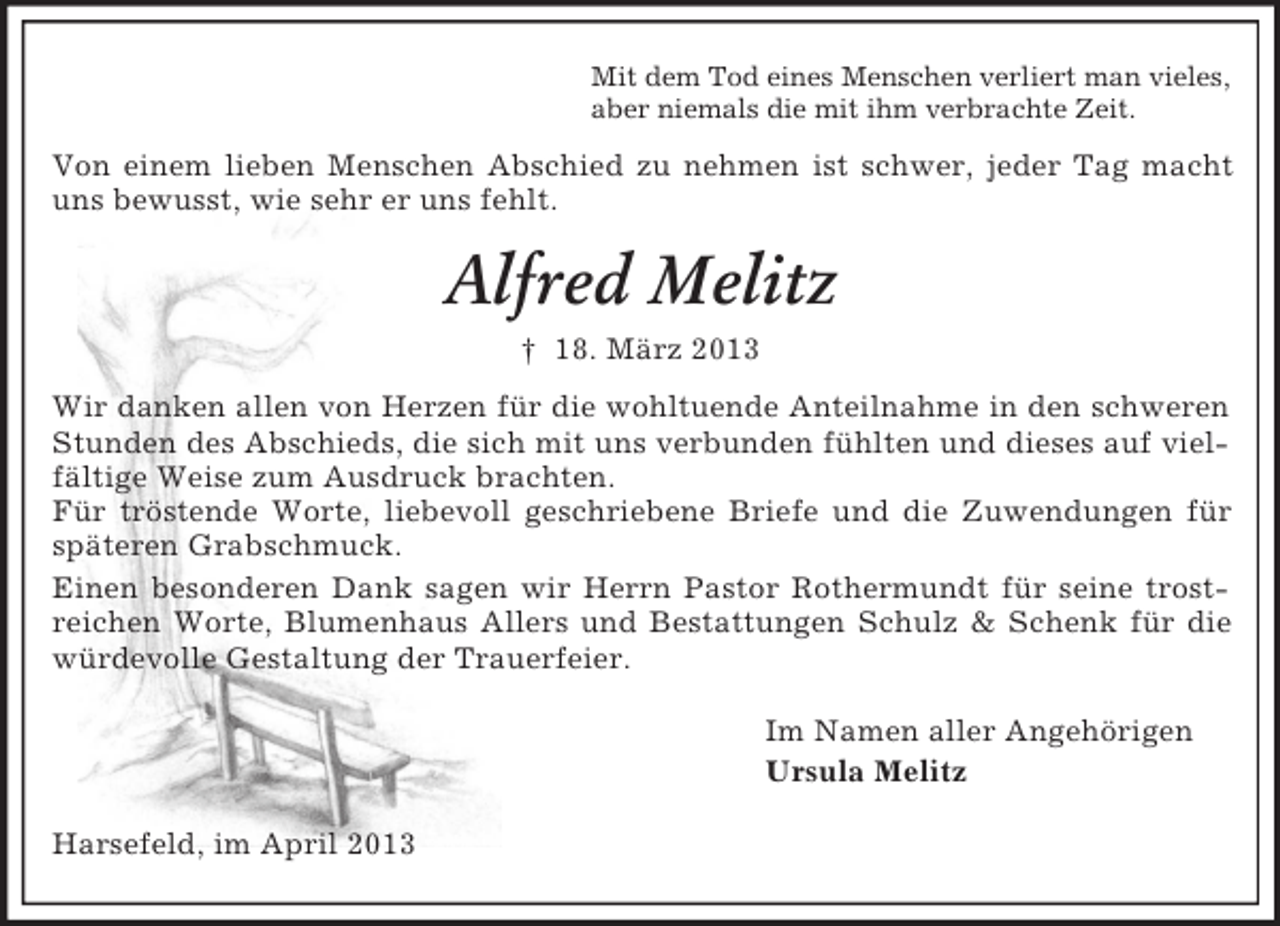 <p>Mit dem Tod eines Menschen verliert man vieles,<br />aber niemals die mit ihm verbrachte Zeit.</p><p>Von einem lieben Menschen Abschied zu nehmen ist schwer, jeder Tag macht<br />uns bewusst, wie sehr er uns fehlt.</p><p>Alfred Melitz<br />† 18. März 2013<br />Wir danken allen von Herzen für die wohltuende Anteilnahme in den schweren<br />Stunden des Abschieds, die sich mit uns verbunden fühlten und dieses auf vielfältige Weise zum Ausdruck brachten.<br />Für tröstende Worte, liebevoll geschriebene Briefe und die Zuwendungen für<br />späteren Grabschmuck.<br />Einen besonderen Dank sagen wir Herrn Pastor Rothermundt für seine trostreichen Worte, Blumenhaus Allers und Bestattungen Schulz &amp; Schenk für die<br />würdevolle Gestaltung der Trauerfeier.<br />Im Namen aller Angehörigen<br />Ursula Melitz<br />Harsefeld, im April 2013</p>