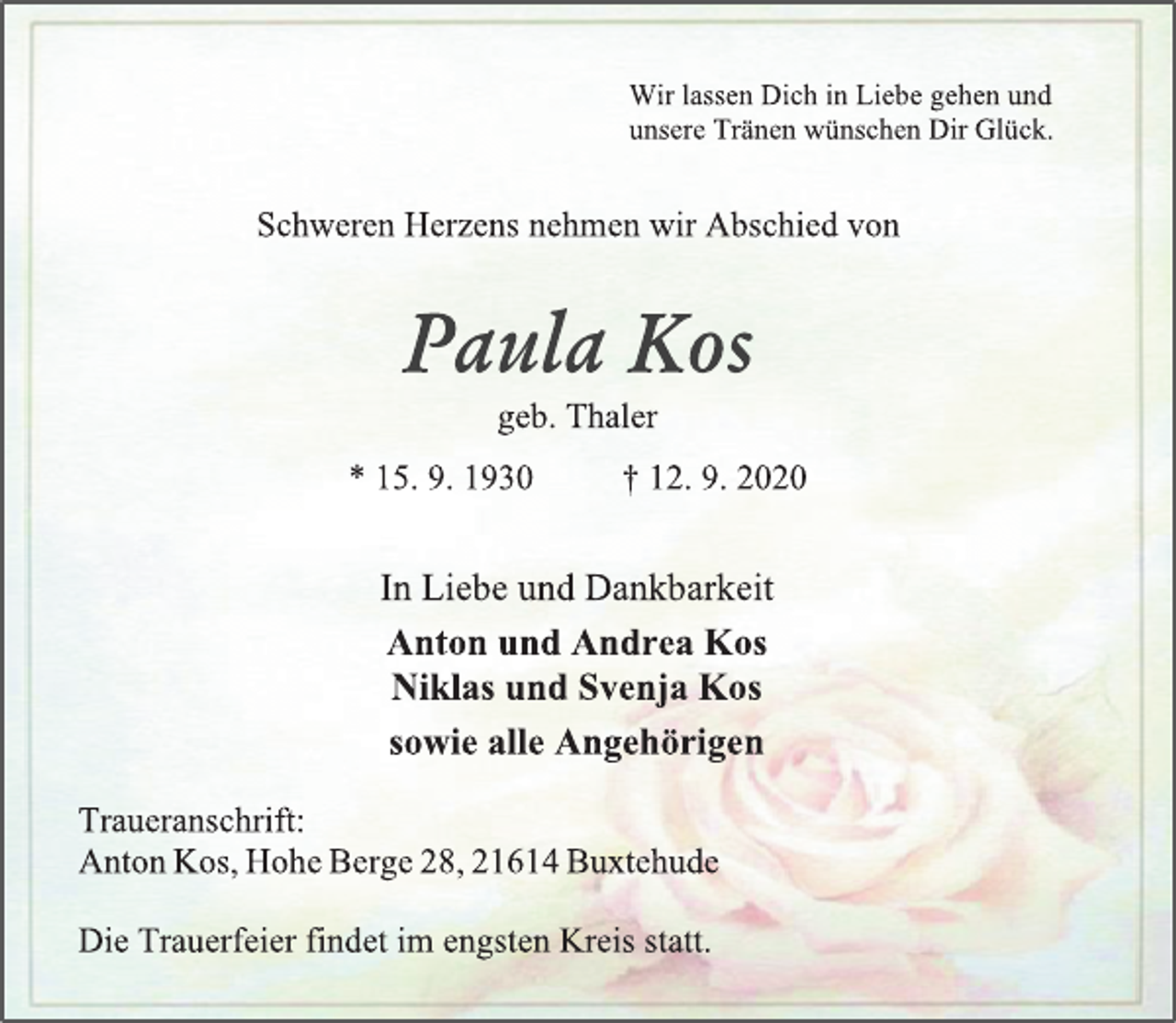 <p>Wir lassen Dich in Liebe gehen und<br />unsere Tränen wünschen Dir Glück.<br />Schweren Herzens nehmen wir Abschied von<br />Paula Kos<br />geb. Thaler<br />* 15. 9. 1930 † 12. 9. 2020<br />In Liebe und Dankbarkeit<br />Anton und Andrea Kos<br />Niklas und Svenja Kos<br />sowie alle Angehörigen<br />Traueranschrift:<br />Anton Kos, Hohe Berge 28, 21614 Buxtehude<br />Die Trauerfeier findet im engsten Kreis statt.</p>