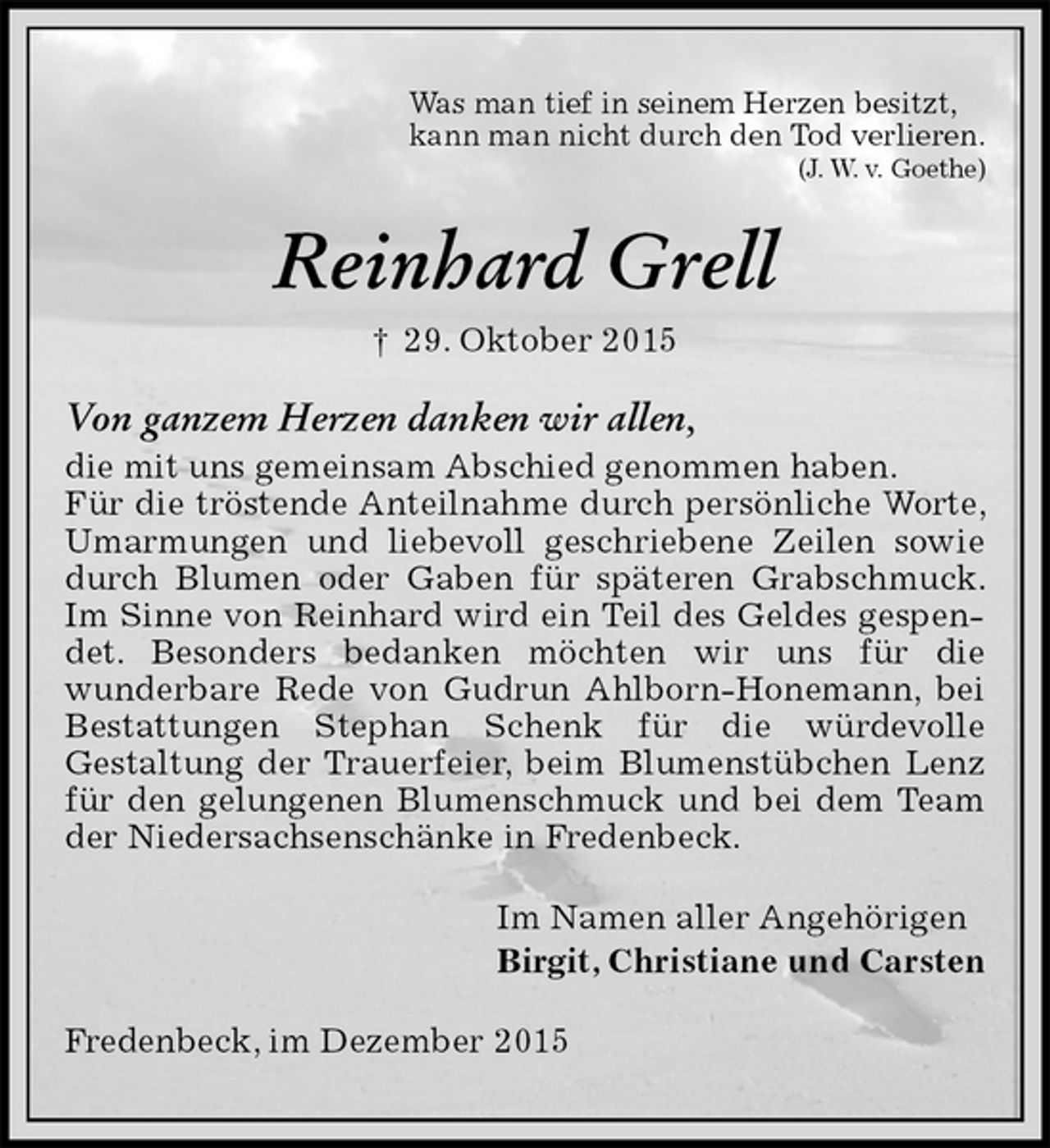 <p>Was man tief in seinem Herzen besitzt,<br />kann man nicht durch den Tod verlieren.<br />(J. W. v. Goethe)<br />Reinhard Grell<br />† 29. Oktober 2015<br />Von ganzem Herzen danken wir allen,<br />die mit uns gemeinsam Abschied genommen haben.<br />Für die tröstende Anteilnahme durch persönliche Worte, Umarmungen und liebevoll geschriebene Zeilen sowie durch Blumen oder Gaben für späteren Grabschmuck. Im Sinne von Reinhard wird ein Teil des Geldes gespendet. Besonders bedanken möchten wir uns für die<br />wunderbare Rede von Gudrun Ahlborn-Honemann, bei Bestattungen Stephan Schenk für die würdevolle<br />Gestaltung der Trauerfeier, beim Blumenstübchen Lenz für den gelungenen Blumenschmuck und bei dem Team der Niedersachsenschänke in Fredenbeck.<br />Im Namen aller Angehörigen<br />Birgit, Christiane und Carsten<br />Fredenbeck, im Dezember 2015</p>