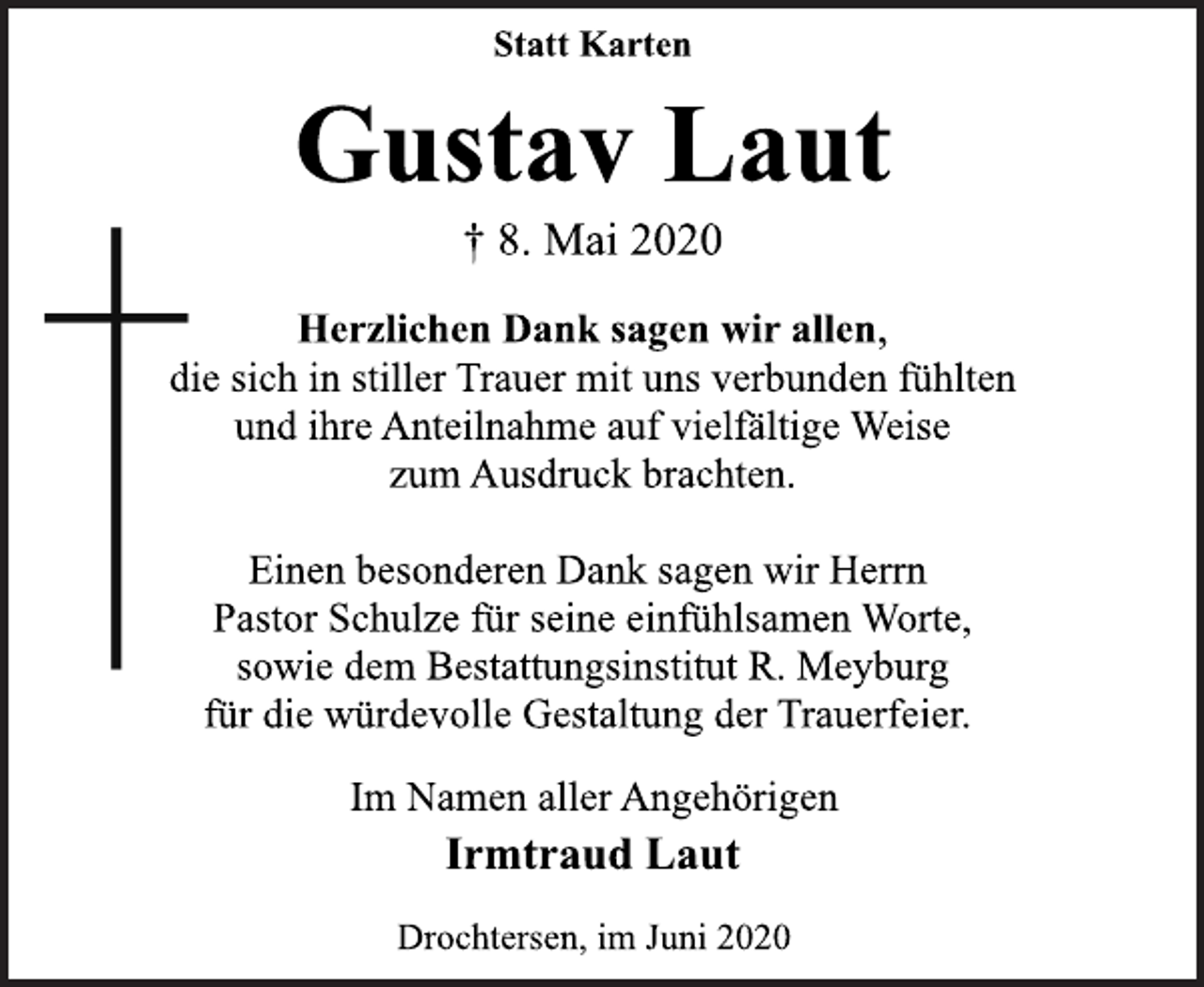<p>Statt Karten<br />Gustav Laut<br />† 8. Mai 2020<br />Herzlichen Dank sagen wir allen,<br />die sich in stiller Trauer mit uns verbunden fühlten<br />und ihre Anteilnahme auf vielfältige Weise<br />zum Ausdruck brachten.<br />Einen besonderen Dank sagen wir Herrn<br />Pastor Schulze für seine einfühlsamen Worte,<br />sowie dem Bestattungsinstitut R. Meyburg<br />für die würdevolle Gestaltung der Trauerfeier.<br />Im Namen aller Angehörigen<br />Irmtraud Laut<br />Drochtersen, im Juni 2020</p>