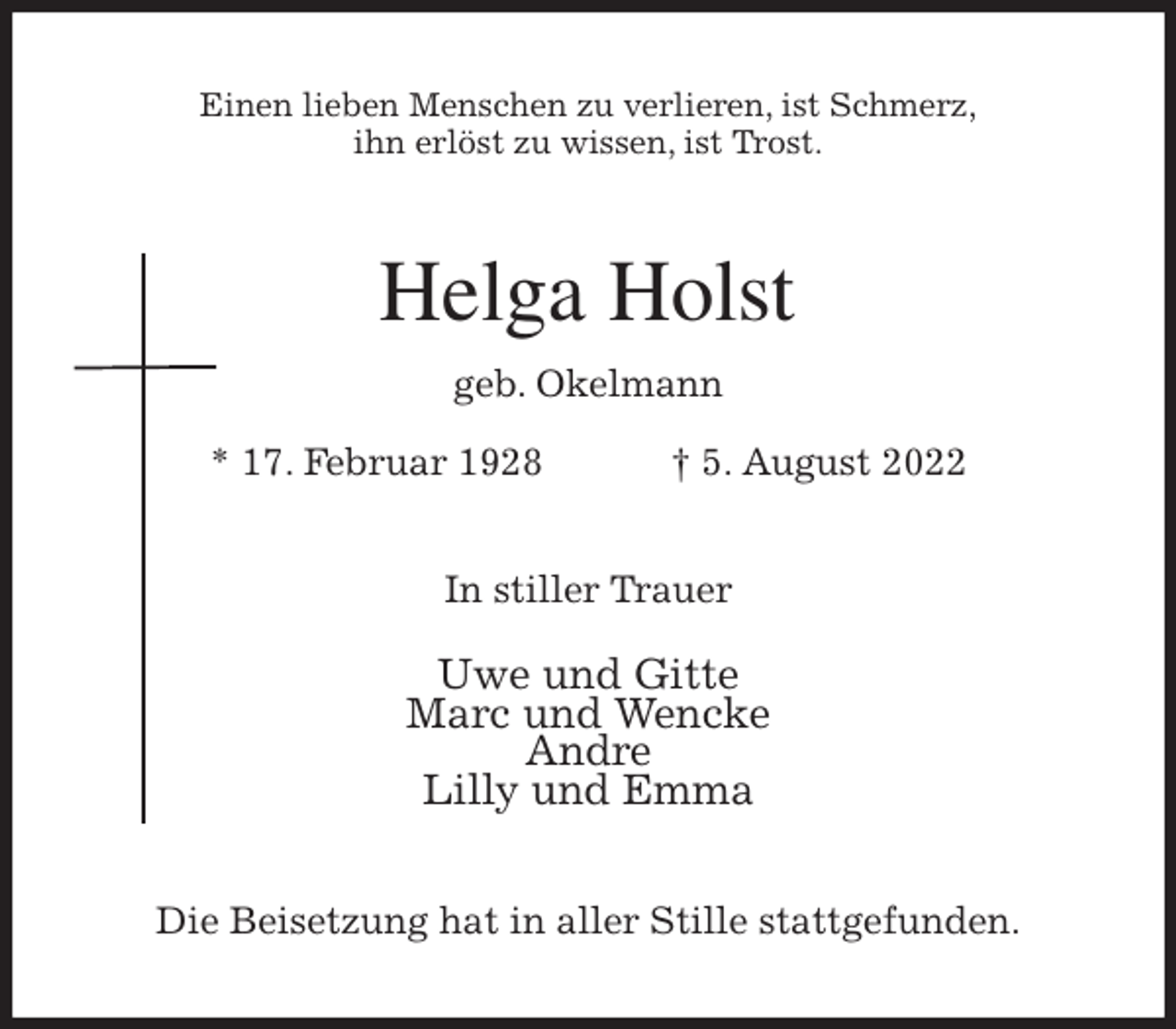 <p>Einen lieben Menschen zu verlieren, ist Schmerz,<br />ihn erlöst zu wissen, ist Trost.<br />Helga Holst<br />geb. Okelmann<br />* 17. Februar 1928 † 5. August 2022<br />In stiller Trauer</p><p>Uwe und Gitte<br />Marc und Wencke<br />Andre<br />Lilly und Emma<br />Die Beisetzung hat in aller Stille stattgefunden.</p>