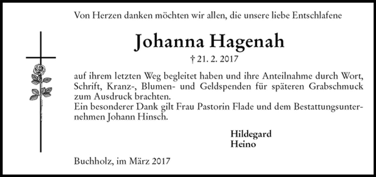 <p>Von Herzen danken möchten wir allen, die unsere liebe Entschlafene<br />Johanna Hagenah<br />† 21. 2. 2017<br />auf ihrem letzten Weg begleitet haben und ihre Anteilnahme durch Wort, Schrift, Kranz-, Blumen- und Geldspenden für späteren Grabschmuck zum Ausdruck brachten.<br />Ein besonderer Dank gilt Frau Pastorin Flade und dem Bestattungsunternehmen Johann Hinsch.<br />Hildegard<br />Heino<br />Buchholz, im März 2017</p>