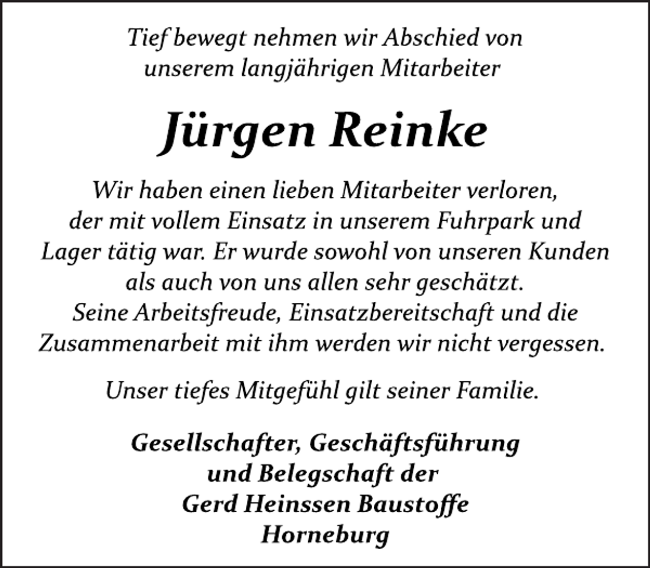 <p>Tief bewegt nehmen wir<br />Abschied von<br />unserem langjährigen Mitarbeiter<br />Jürgen Reinke<br />Wir haben einen lieben Mitarbeiter verloren,<br />der mit vollem Einsatz in unserem Fuhrpark und<br />Lager tätig war. Er wurde sowohl von unseren Kunden<br />als auch von uns allen sehr geschätzt.<br />Seine Arbeitsfreude, Einsatzbereitschaft und die<br />Zusammenarbeit mit ihm werden wir nicht vergessen.<br />Unser tiefes Mitgefühl gilt seiner Familie.<br />Gesellschafter, Geschäftsführung<br />und Belegschaft der<br />Gerd Heinssen Baustoffe<br />Horneburg</p>