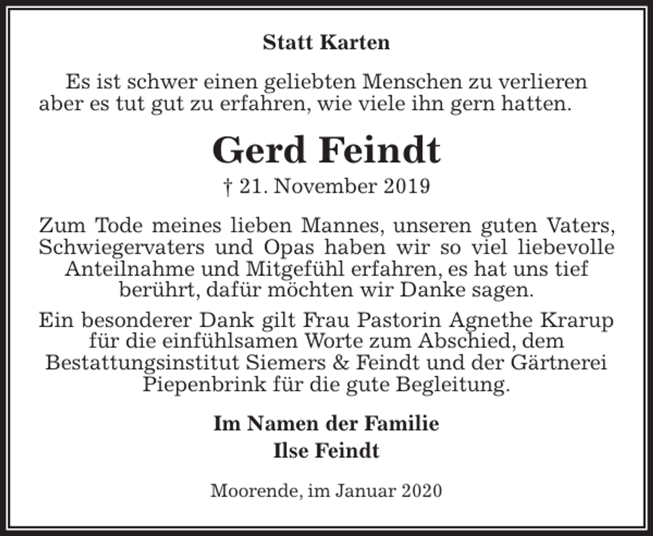 <p>Statt Karten<br />Es ist schwer einen geliebten Menschen zu verlieren<br />aber es tut gut zu erfahren, wie viele ihn gern hatten.<br />Gerd Feindt<br />† 21. November 2019<br />Zum Tode meines lieben Mannes, unseren guten Vaters, Schwiegervaters und Opas haben wir so viel liebevolle Anteilnahme und Mitgefühl erfahren, es hat uns tief<br />berührt, dafür möchten wir Danke sagen.<br />Ein besonderer Dank gilt Frau Pastorin Agnethe Krarup für die einfühlsamen Worte zum Abschied, dem<br />Bestattungsinstitut Siemers &amp; Feindt und der Gärtnerei<br />Piepenbrink für die gute Begleitung.<br />Im Namen der Familie<br />Ilse Feindt<br />Moorende, im Januar 2020</p>