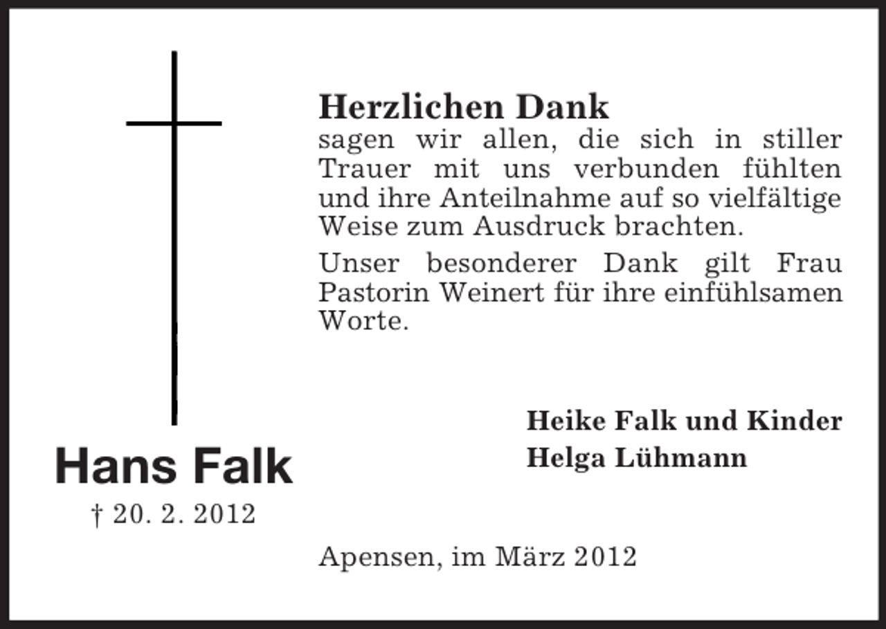 <p>Herzlichen Dank<br />sagen wir allen, die sich in stiller<br />Trauer mit uns verbunden fühlten<br />und ihre Anteilnahme auf so vielfältige<br />Weise zum Ausdruck brachten.<br />Unser besonderer Dank gilt Frau<br />Pastorin Weinert für ihre einfühlsamen<br />Worte.</p><p>Hans Falk</p><p>Heike Falk und Kinder<br />Helga Lühmann</p><p>† 20. 2. 2012<br />Apensen, im März 2012</p>
