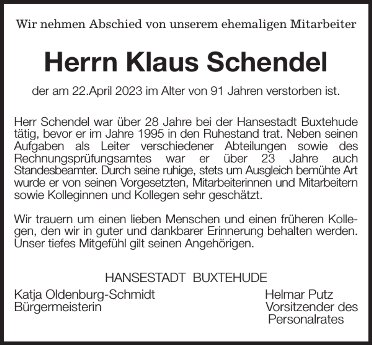 <p>Wir nehmen Abschied von unserem ehemaligen Mitarbeiter<br />Herrn Klaus Schendel<br />der am 22.April 2023 im Alter von 91 Jahren verstorben ist.<br />Herr Schendel war über 28 Jahre bei der Hansestadt Buxtehude tätig, bevor er im Jahre 1995 in den Ruhestand trat. Neben seinen Aufgaben als Leiter verschiedener Abteilungen sowie des<br />Rechnungsprüfungsamtes war er über 23 Jahre auch<br />Standesbeamter. Durch seine ruhige, stets um Ausgleich bemühte Art wurde er von seinen Vorgesetzten, Mitarbeiterinnen und Mitarbeitern sowie Kolleginnen und Kollegen sehr geschätzt.</p><p>Wir trauern um einen lieben Menschen und einen früheren Kollegen, den wir in guter und dankbarer Erinnerung behalten werden. Unser tiefes Mitgefühl gilt seinen Angehörigen.<br />HANSESTADT BUXTEHUDE<br />Katja Oldenburg-Schmidt Helmar Putz<br />Bürgermeisterin Vorsitzender des<br />Personalrates</p>
