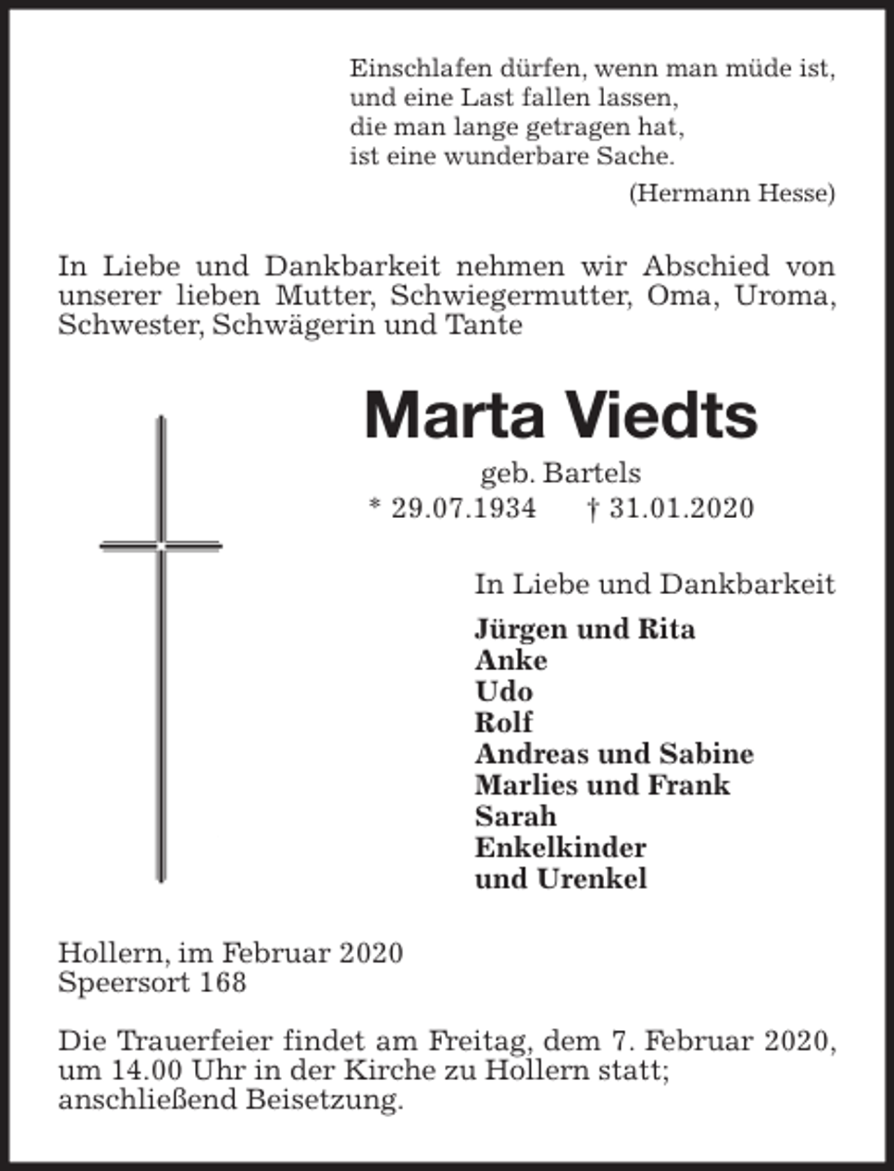 <p>Einschlafen dürfen, wenn man müde ist,<br />und eine Last fallen lassen,<br />die man lange getragen hat,<br />ist eine wunderbare Sache.<br />(Hermann Hesse)<br />In Liebe und Dankbarkeit nehmen wir Abschied von unserer lieben Mutter, Schwiegermutter, Oma, Uroma, Schwester, Schwägerin und Tante<br />Marta Viedts<br />geb. Bartels<br />* 29.07.1934 † 31.01.2020<br />In Liebe und Dankbarkeit<br />Jürgen und Rita<br />Anke<br />Udo<br />Rolf<br />Andreas und Sabine<br />Marlies und Frank<br />Sarah<br />Enkelkinder<br />und Urenkel<br />Hollern, im Februar 2020<br />Speersort 168</p>
<p>Die Trauerfeier findet am Freitag, dem 7. Februar 2020, um 14.00 Uhr in der Kirche zu Hollern statt;<br />anschließend Beisetzung.</p>