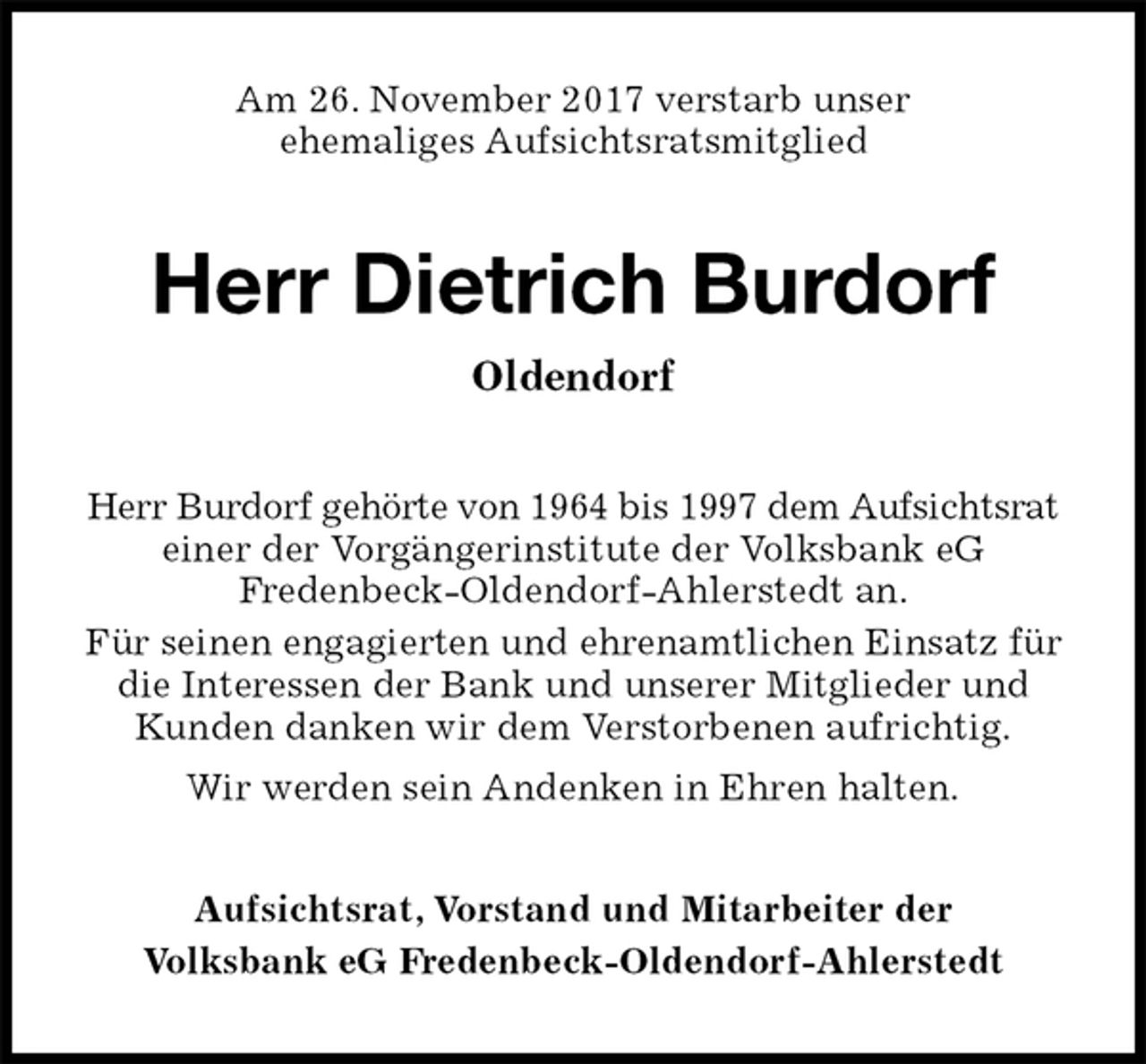 <p>Am 26. November 2017 verstarb unser<br />ehemaliges Aufsichtsratsmitglied<br />Herr Dietrich Burdorf<br />Oldendorf<br />Herr Burdorf gehörte von 1964 bis 1997 dem Aufsichtsrat einer der Vorgängerinstitute der Volksbank eG<br />Fredenbeck-Oldendorf-Ahlerstedt an.<br />Für seinen engagierten und ehrenamtlichen Einsatz für die Interessen der Bank und unserer Mitglieder und Kunden danken wir dem Verstorbenen aufrichtig.<br />Wir werden sein Andenken in Ehren halten.<br />Aufsichtsrat, Vorstand und Mitarbeiter der<br />Volksbank eG Fredenbeck-Oldendorf-Ahlerstedt</p>