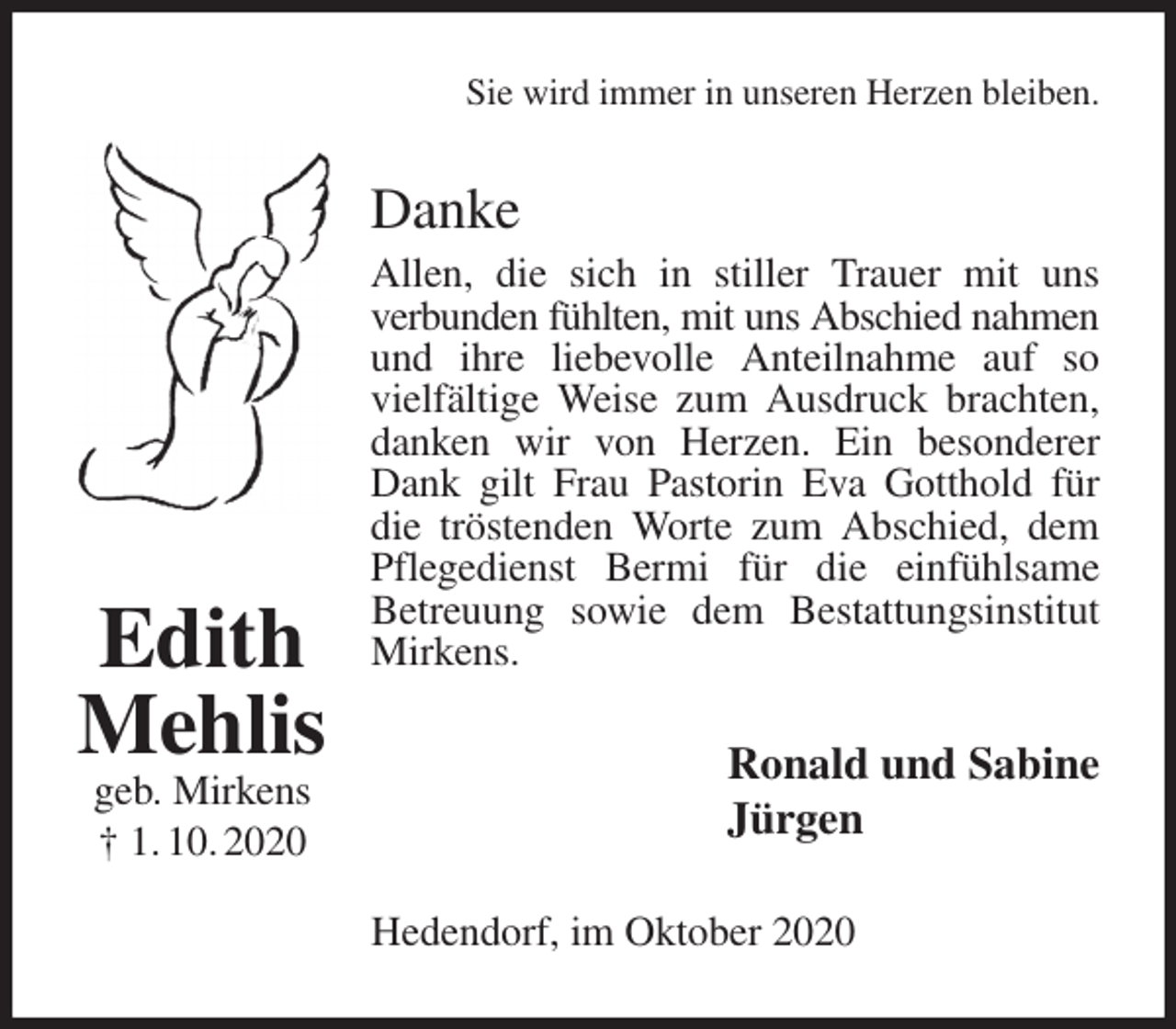 <p>Sie wird immer in unseren Herzen bleiben.<br />Danke<br />Allen, die sich in stiller Trauer mit uns<br />verbunden fühlten, mit uns Abschied nahmen<br />und ihre liebevolle Anteilnahme auf so vielfältige Weise zum Ausdruck brachten, danken wir von Herzen. Ein besonderer Dank gilt Frau Pastorin Eva Gotthold für die tröstenden Worte zum Abschied, dem Pflegedienst Bermi für die einfühlsame<br />Betreuung sowie dem Bestattungsinstitut Mirkens.<br />Ronald und Sabine<br />Jürgen<br />Hedendorf, im Oktober 2020<br />Edith<br />Mehlis<br />geb. Mirkens<br />† 1. 10. 2020</p>