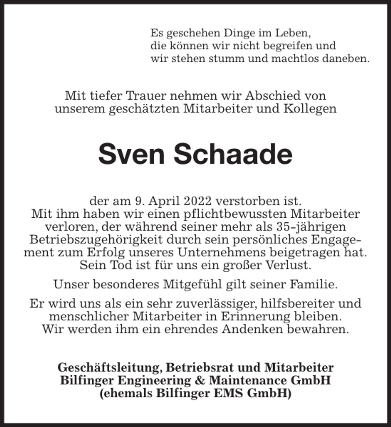 <p>Es geschehen Dinge im Leben,<br />die können wir nicht begreifen und<br />wir stehen stumm und machtlos daneben.<br />Mit tiefer Trauer nehmen wir Abschied von<br />unserem geschätzten Mitarbeiter und Kollegen<br />Sven Schaade<br />der am 9. April 2022 verstorben ist.<br />Mit ihm haben wir einen pflichtbewussten Mitarbeiter verloren, der während seiner mehr als 35-jährigen<br />Betriebszugehörigkeit durch sein persönliches Engagement zum Erfolg unseres Unternehmens beigetragen hat.<br />Sein Tod ist für uns ein großer Verlust.<br />Unser besonderes Mitgefühl gilt seiner Familie.<br />Er wird uns als ein sehr zuverlässiger, hilfsbereiter und menschlicher Mitarbeiter in Erinnerung bleiben.<br />Wir werden ihm ein ehrendes Andenken bewahren.<br />Geschäftsleitung, Betriebsrat und Mitarbeiter<br />Bilfinger Engineering &amp; Maintenance GmbH<br />(ehemals Bilfinger EMS GmbH)</p>