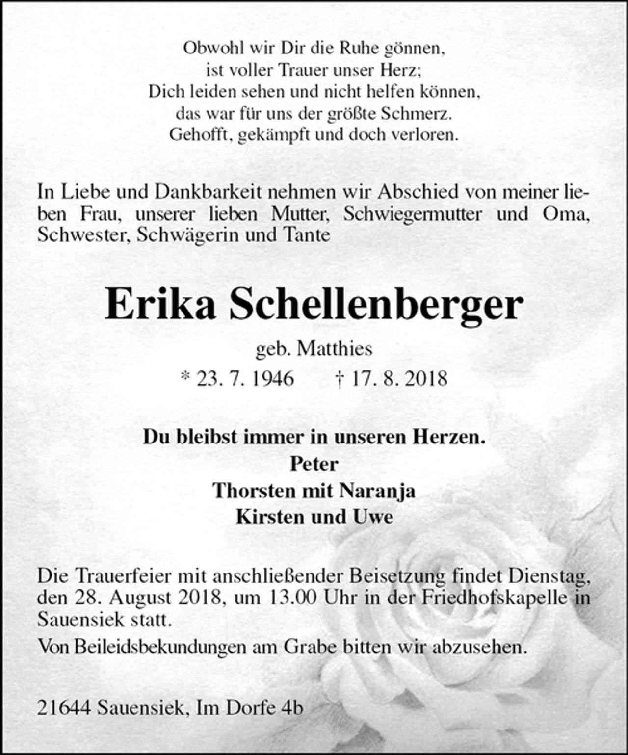 <p>Obwohl wir Dir die Ruhe gönnen,<br />ist voller Trauer unser Herz;<br />Dich leiden sehen und nicht helfen können,<br />das war für uns der größte Schmerz.<br />Gehofft, gekämpft und doch verloren.<br />In Liebe und Dankbarkeit nehmen wir Abschied von meiner lieben Frau, unserer lieben Mutter, Schwiegermutter und Oma, Schwester, Schwägerin und Tante<br />Erika Schellenberger<br />geb. Matthies<br />* 23. 7. 1946 † 17. 8. 2018<br />Du bleibst immer in unseren Herzen.<br />Peter<br />Thorsten mit Naranja<br />Kirsten und Uwe<br />Die Trauerfeier mit anschließender Beisetzung findet Dienstag, den 28. August 2018, um 13.00 Uhr in der Friedhofskapelle in Sauensiek statt.<br />Von Beileidsbekundungen am Grabe bitten wir abzusehen.</p>
<p>21644 Sauensiek, Im Dorfe 4b</p>