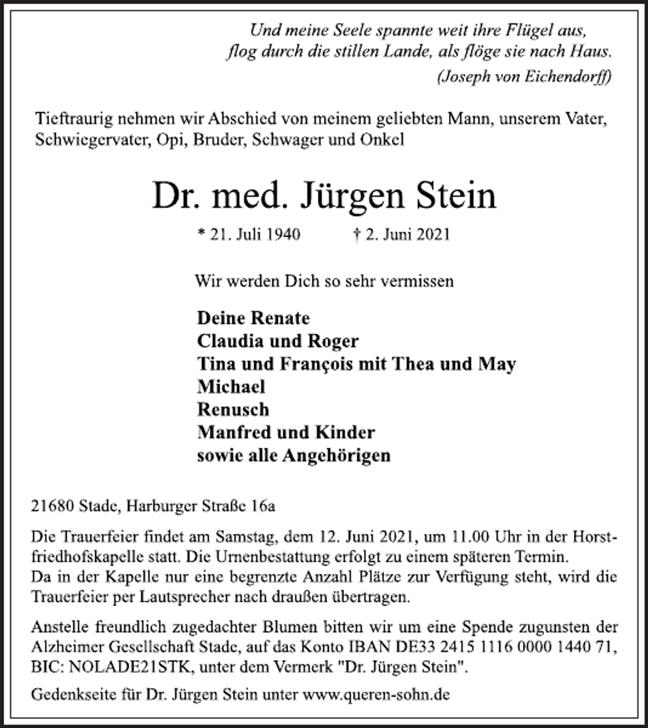 <p>Und meine Seele spannte weit ihre Flügel aus,<br />flog durch die stillen Lande, als flöge sie nach Haus.<br />(Joseph von Eichendorff)<br />Tieftraurig nehmen wir Abschied von meinem geliebten Mann, unserem Vater,<br />Schwiegervater, Opi, Bruder, Schwager und Onkel<br />Dr. med. Jürgen Stein<br />* 21. Juli 1940 † 2. Juni 2021<br />Wir werden Dich so sehr vermissen<br />Deine Renate<br />Claudia und Roger<br />Tina und François mit Thea und May<br />Michael<br />Renusch<br />Manfred und Kinder<br />sowie alle Angehörigen<br />21680 Stade, Harburger Straße 16a<br />Die Trauerfeier findet am Samstag, dem 12. Juni 2021, um 11.00 Uhr in der Horstfriedhofskapelle statt. Die Urnenbestattung erfolgt zu einem späteren Termin.<br />Da in der Kapelle nur eine begrenzte Anzahl Plätze zur Verfügung steht, wird die Trauerfeier per Lautsprecher nach draußen übertragen.<br />Anstelle freundlich zugedachter Blumen bitten wir um eine Spende zugunsten der Alzheimer Gesellschaft Stade, auf das Konto IBAN DE33 2415 1116 0000 1440 71,<br />BIC: NOLADE21STK, unter dem Vermerk "Dr. Jürgen Stein".<br />Gedenkseite für Dr. Jürgen Stein unter www.queren-sohn.de</p>