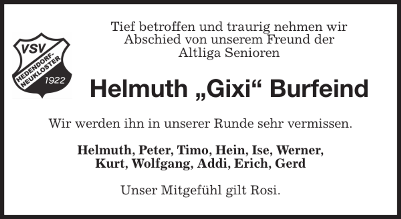 <p>Tief betroffen und traurig nehmen wir<br />Abschied von unserem Freund der<br />Altliga Senioren<br />Helmuth „Gixi“ Burfeind<br />Wir werden ihn in unserer Runde sehr vermissen.<br />Helmuth, Peter, Timo, Hein, Ise, Werner,<br />Kurt, Wolfgang, Addi, Erich, Gerd<br />Unser Mitgefühl gilt Rosi.</p>