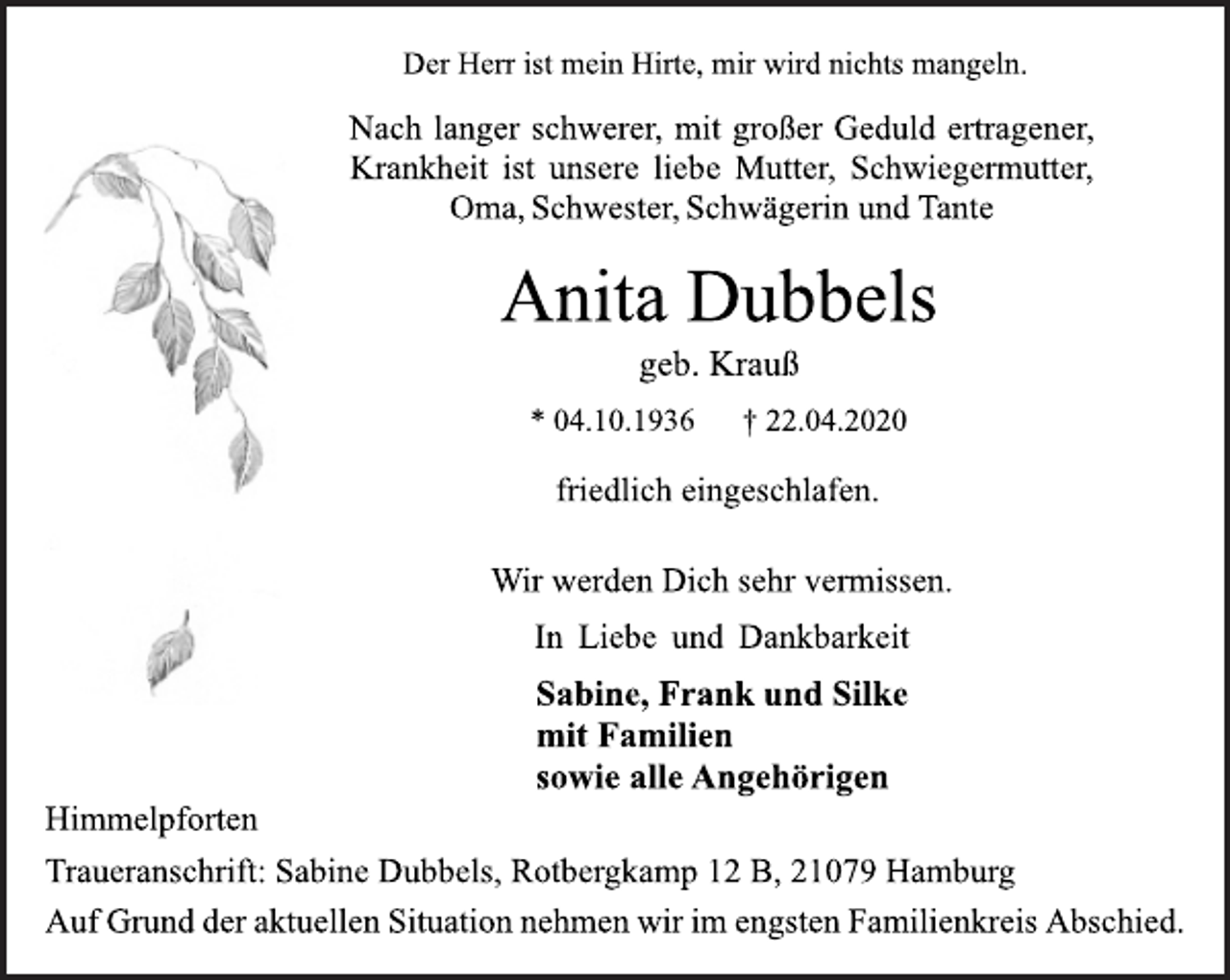 <p>Der Herr ist mein Hirte, mir wird nichts mangeln.<br />Nach langer schwerer, mit großer Geduld ertragener, Krankheit ist unsere liebe Mutter, Schwiegermutter, Oma, Schwester, Schwägerin und Tante<br />Anita Dubbels<br />geb. Krauß<br />* 04.10.1936 † 22.04.2020<br />friedlich eingeschlafen.<br />Wir werden Dich sehr vermissen.<br />In Liebe und Dankbarkeit<br />Sabine, Frank und Silke mit Familien sowie alle Angehörigen<br />Himmelpforten<br />Traueranschrift: Sabine Dubbels, Rotbergkamp 12 B, 21079 Hamburg<br />Auf Grund der aktuellen Situation nehmen wir im engsten Familienkreis Abschied.</p>