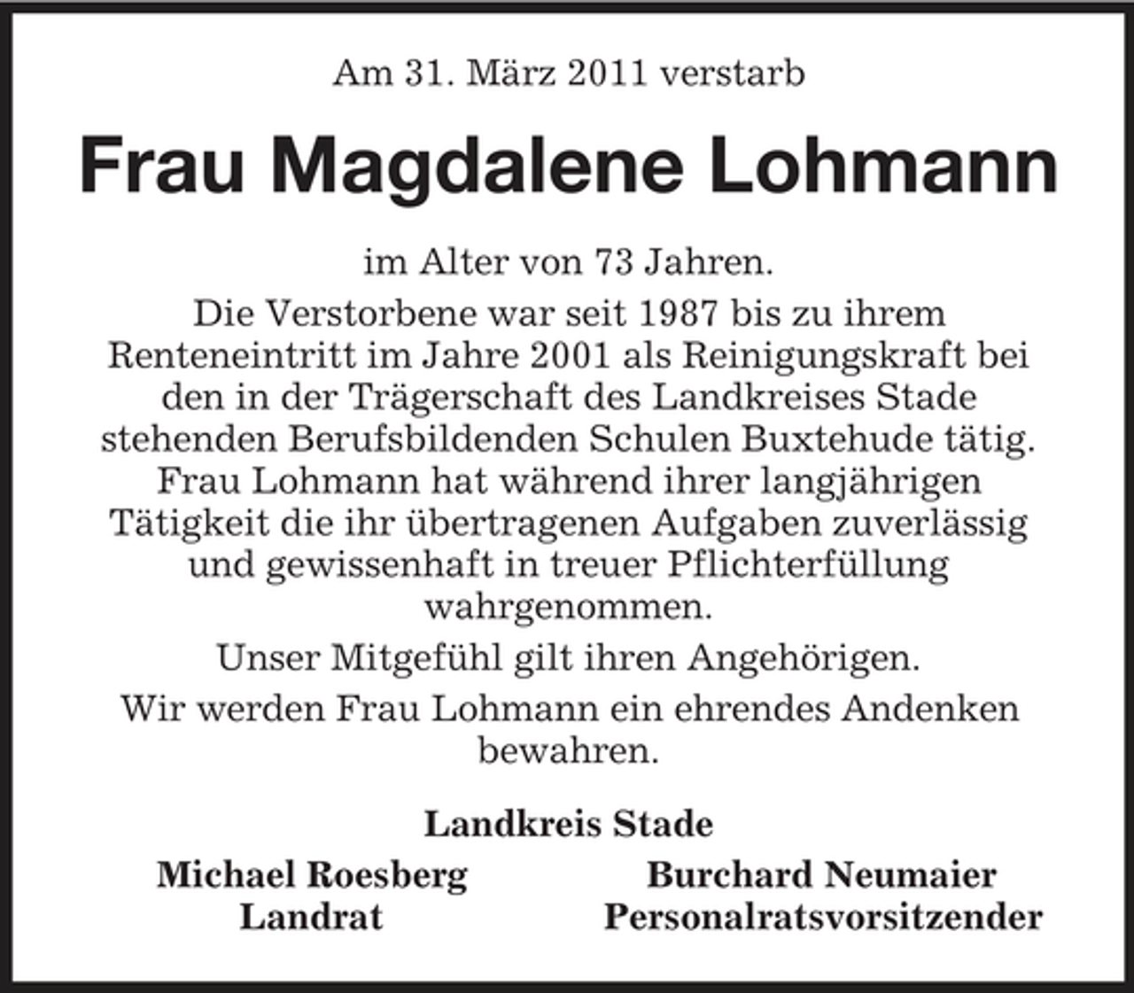 <p>Am 31. März 2011 verstarb<br />Frau Magdalene Lohmann<br />im Alter von 73 Jahren.<br />Die Verstorbene war seit 1987 bis zu ihrem<br />Renteneintritt im Jahre 2001 als Reinigungskraft bei den in der Trägerschaft des Landkreises Stade<br />stehenden Berufsbildenden Schulen Buxtehude tätig.<br />Frau Lohmann hat während ihrer langjährigen<br />Tätigkeit die ihr übertragenen Aufgaben zuverlässig und gewissenhaft in treuer Pflichterfüllung<br />wahrgenommen.<br />Unser Mitgefühl gilt ihren Angehörigen.<br />Wir werden Frau Lohmann ein ehrendes Andenken<br />bewahren.<br />Landkreis Stade<br />Michael Roesberg Burchard Neumaier<br />Landrat Personalratsvorsitzender</p>