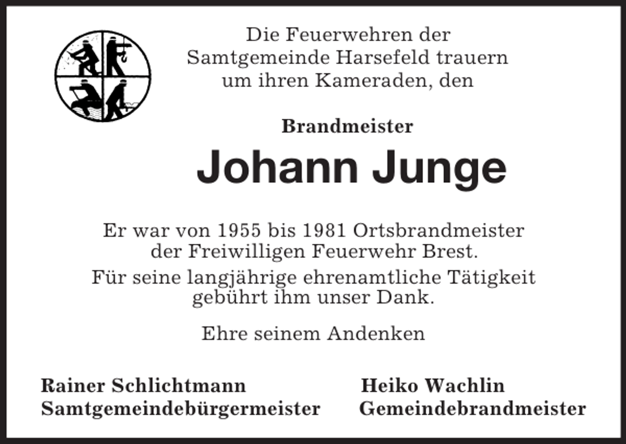 <p>Die Feuerwehren der<br />Samtgemeinde Harsefeld trauern<br />um ihren Kameraden, den</p><p>Brandmeister<br />Johann Junge<br />Er war von 1955 bis 1981 Ortsbrandmeister<br />der Freiwilligen Feuerwehr Brest.<br />Für seine langjährige ehrenamtliche Tätigkeit<br />gebührt ihm unser Dank.<br />Ehre seinem Andenken<br />Rainer Schlichtmann Heiko Wachlin<br />Samtgemeindebürgermeister Gemeindebrandmeister</p>