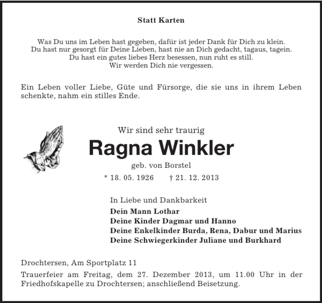 <p>Statt Karten<br />Was Du uns im Leben hast gegeben, dafür ist jeder Dank für Dich zu klein.<br />Du hast nur gesorgt für Deine Lieben, hast nie an Dich gedacht, tagaus, tagein.<br />Du hast ein gutes liebes Herz besessen, nun ruht es still.<br />Wir werden Dich nie vergessen.<br />Ein Leben voller Liebe, Güte und Fürsorge, die sie uns in ihrem Leben<br />schenkte, nahm ein stilles Ende.<br />Wir sind sehr traurig<br />Ragna Winkler<br />geb. von Borstel<br />* 18. 05. 1926 † 21. 12. 2013<br />In Liebe und Dankbarkeit<br />Dein Mann Lothar<br />Deine Kinder Dagmar und Hanno<br />Deine Enkelkinder Burda, Rena, Dabur und Marius<br />Deine Schwiegerkinder Juliane und Burkhard<br />Drochtersen, Am Sportplatz 11<br />Trauerfeier am Freitag, dem 27. Dezember 2013, um 11.00 Uhr in der Friedhofskapelle zu Drochtersen; anschließend Beisetzung.</p>