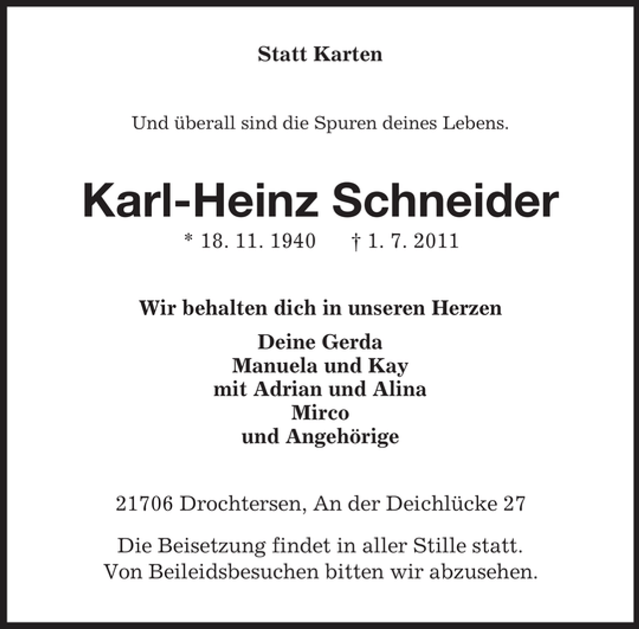 <p>Statt Karten<br />Und überall sind die Spuren deines Lebens.</p>
<p>Karl-Heinz Schneider<br />* 18. 11. 1940</p>
<p>† 1. 7. 2011</p>
<p>Wir behalten dich in unseren Herzen<br />Deine Gerda<br />Manuela und Kay<br />mit Adrian und Alina<br />Mirco<br />und Angehörige<br />21706 Drochtersen, An der Deichlücke 27<br />Die Beisetzung findet in aller Stille statt.<br />Von Beileidsbesuchen bitten wir abzusehen.</p>