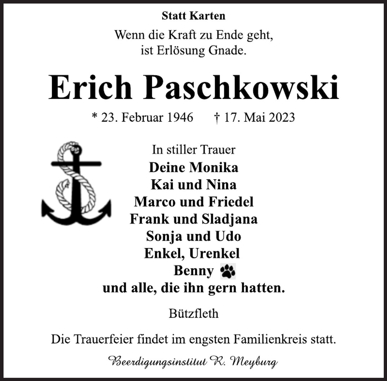 <p>Statt Karten<br />Wenn die Kraft zu Ende geht,<br />ist Erlösung Gnade.<br />Erich Paschkowski<br />* 23. Februar 1946 † 17. Mai 2023<br />In stiller Trauer<br />Deine Monika<br />Kai und Nina<br />Marco und Friedel<br />Frank und Sladjana<br />Sonja und Udo<br />Enkel, Urenkel<br />Benny<br />und alle, die ihn gern hatten.<br />Bützfleth<br />Die Trauerfeier findet im engsten Familienkreis statt.<br />Beerdigungsinstitut R. Meyburg</p>