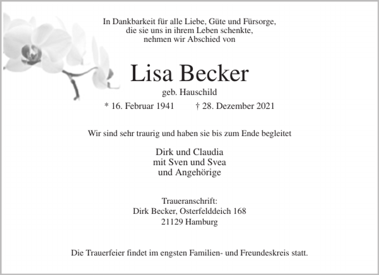 <p>In Dankbarkeit für alle Liebe, Güte und Fürsorge,<br />die sie uns in ihrem Leben schenkte,<br />nehmen wir Abschied von<br />Lisa Becker<br />geb. Hauschild<br />* 16. Februar 1941 † 28. Dezember 2021<br />Wir sind sehr traurig und haben sie bis zum Ende begleitet</p>
<p>Dirk und Claudia<br />mit Sven und Svea<br />und Angehörige<br />Traueranschrift:<br />Dirk Becker, Osterfelddeich 168<br />21129 Hamburg</p>
<p>Die Trauerfeier findet im engsten Familien- und Freundeskreis statt.</p>