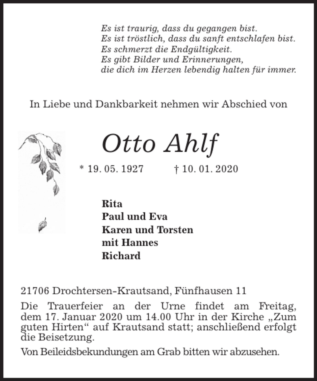 <p>Es ist traurig, dass du gegangen bist.<br />Es ist tröstlich, dass du sanft entschlafen bist.<br />Es schmerzt die Endgültigkeit.<br />Es gibt Bilder und Erinnerungen,<br />die dich im Herzen lebendig halten für immer.<br />In Liebe und Dankbarkeit nehmen wir Abschied von<br />Otto Ahlf<br />* 19. 05. 1927 † 10. 01. 2020<br />Rita<br />Paul und Eva<br />Karen und Torsten<br />mit Hannes<br />Richard<br />21706 Drochtersen-Krautsand, Fünfhausen 11<br />Die Trauerfeier an der Urne findet am Freitag,<br />dem 17. Januar 2020 um 14.00 Uhr in der Kirche „Zum guten Hirten“ auf Krautsand statt; anschließend erfolgt die Beisetzung.<br />Von Beileidsbekundungen am Grab bitten wir abzusehen.</p>