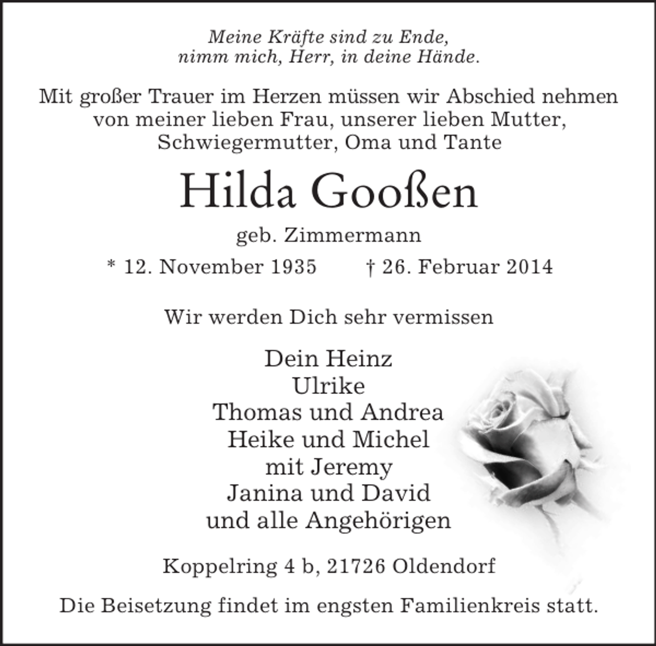 <p>Meine Kräfte sind zu Ende,<br />nimm mich, Herr, in deine Hände.<br />Mit großer Trauer im Herzen müssen wir Abschied nehmen<br />von meiner lieben Frau, unserer lieben Mutter,<br />Schwiegermutter, Oma und Tante<br />Hilda Gooßen<br />geb. Zimmermann<br />* 12. November 1935 † 26. Februar 2014<br />Wir werden Dich sehr vermissen<br />Dein Heinz<br />Ulrike<br />Thomas und Andrea<br />Heike und Michel<br />mit Jeremy<br />Janina und David<br />und alle Angehörigen<br />Koppelring 4 b, 21726 Oldendorf<br />Die Beisetzung findet im engsten Familienkreis statt.</p>