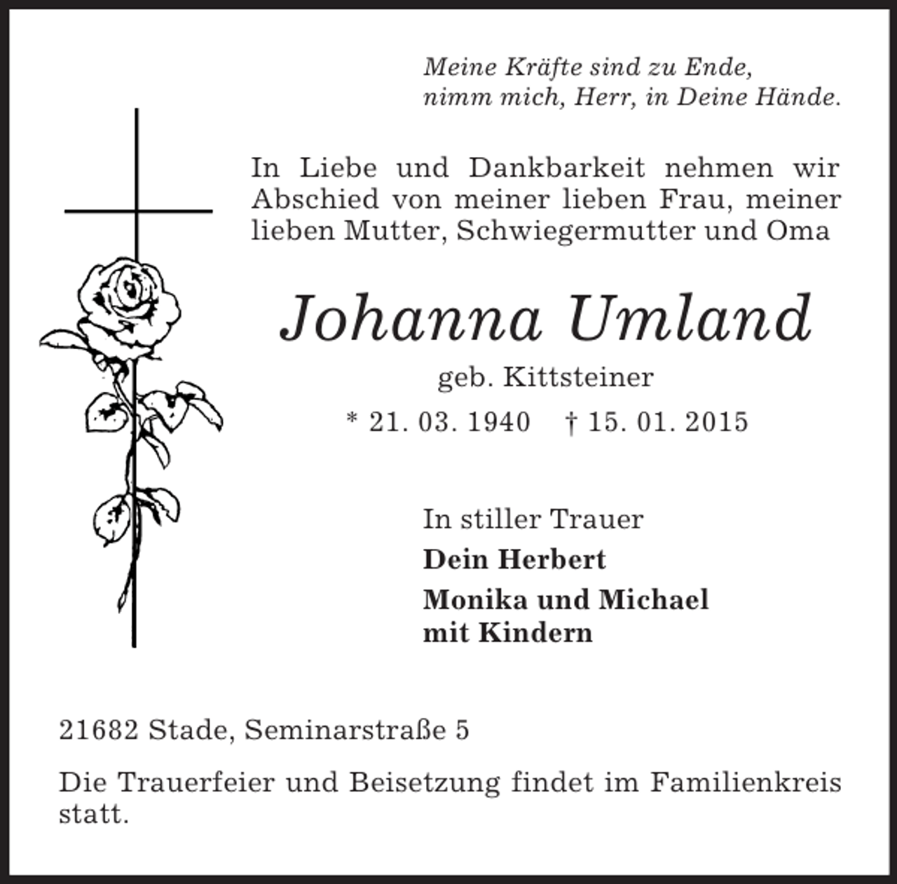<p>Meine Kräfte sind zu Ende,<br />nimm mich, Herr, in Deine Hände.<br />In Liebe und Dankbarkeit nehmen wir Abschied von meiner lieben Frau, meiner lieben Mutter, Schwiegermutter und Oma<br />Johanna Umland<br />geb. Kittsteiner<br />* 21. 03. 1940 † 15. 01. 2015<br />In stiller Trauer<br />Dein Herbert<br />Monika und Michael<br />mit Kindern<br />21682 Stade, Seminarstraße 5<br />Die Trauerfeier und Beisetzung findet im Familienkreis statt.</p>