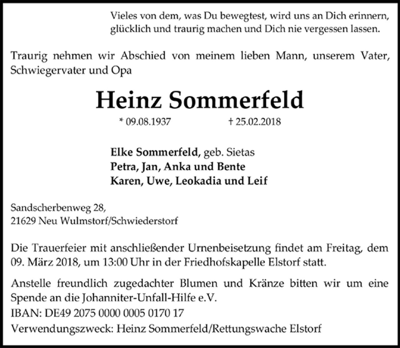 <p>Vieles von dem, was Du bewegtest, wird uns an Dich erinnern,</p>
<p>glücklich und traurig machen und Dich nie vergessen lassen.</p>
<p>Traurig nehmen wir Abschied von meinem lieben Mann, unserem Vater, Schwiegervater und Opa</p>
<p>Heinz Sommerfeld</p>
<p>* 09.08.1937 † 25.02.2018</p>
<p>Elke Sommerfeld, geb. Sietas</p>
<p>Petra, Jan, Anka und Bente</p>
<p>Karen, Uwe, Leokadia und Leif</p>
<p>Sandscherbenweg 28,</p>
<p>21629 Neu Wulmstorf/Schwiederstorf</p>
<p>Die Trauerfeier mit anschließender Urnenbeisetzung findet am Freitag, dem<br />09. März 2018, um 13:00 Uhr in der Friedhofskapelle Elstorf statt.</p>
<p>Anstelle freundlich zugedachter Blumen und Kränze bitten wir um eine<br />Spende an die Johanniter-Unfall-Hilfe e.V.</p>
<p>IBAN: DE49 2075 0000 0005 0170 17</p>
<p>Verwendungszweck: Heinz Sommerfeld/Rettungswache Elstorf</p>