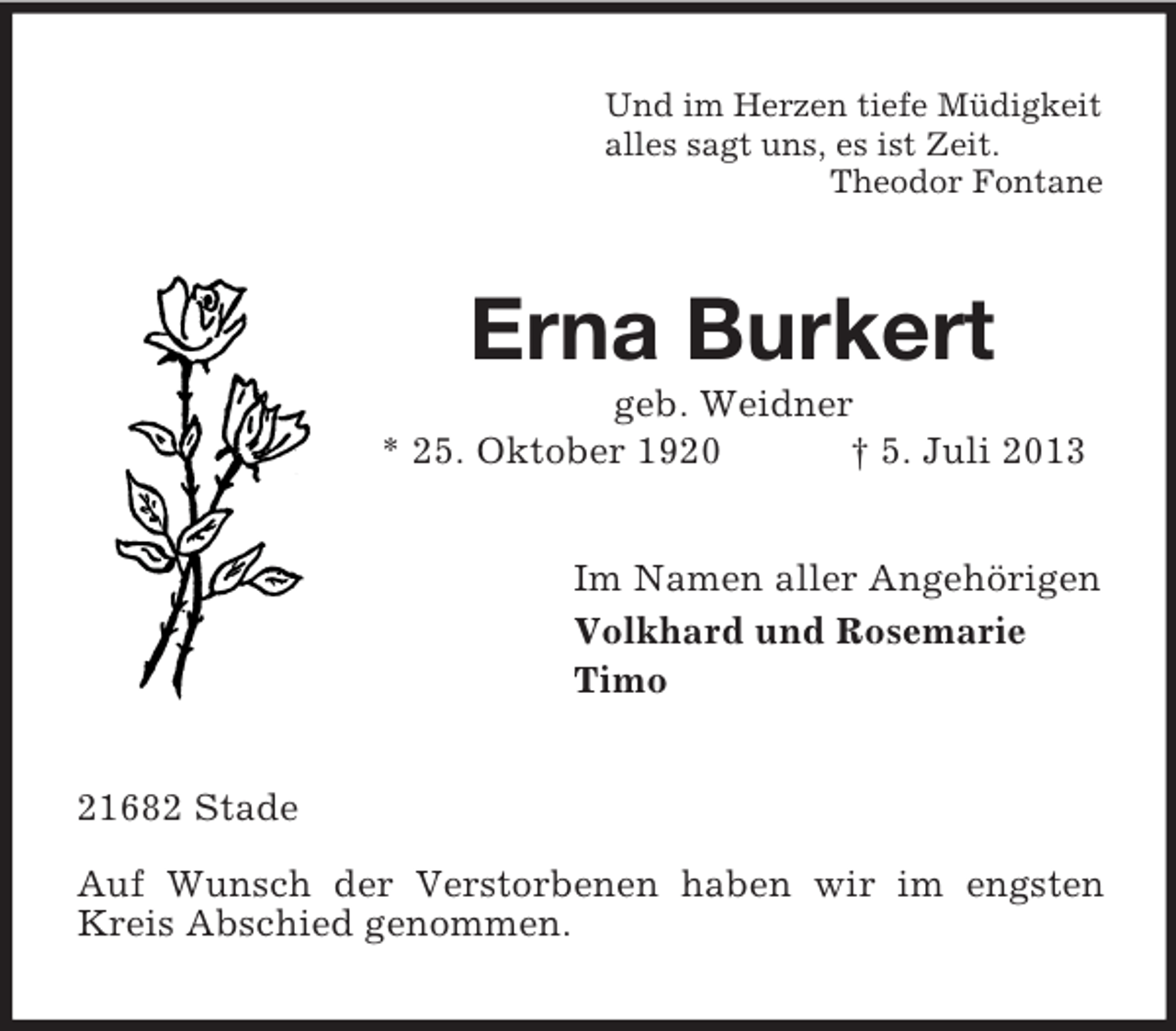<p>Und im Herzen tiefe Müdigkeit<br />alles sagt uns, es ist Zeit.<br />Theodor Fontane</p><p>Erna Burkert<br />geb. Weidner<br />* 25. Oktober 1920<br />† 5. Juli 2013<br />Im Namen aller Angehörigen<br />Volkhard und Rosemarie<br />Timo</p><p>21682 Stade<br />Auf Wunsch der Verstorbenen haben wir im engsten<br />Kreis Abschied genommen.</p>