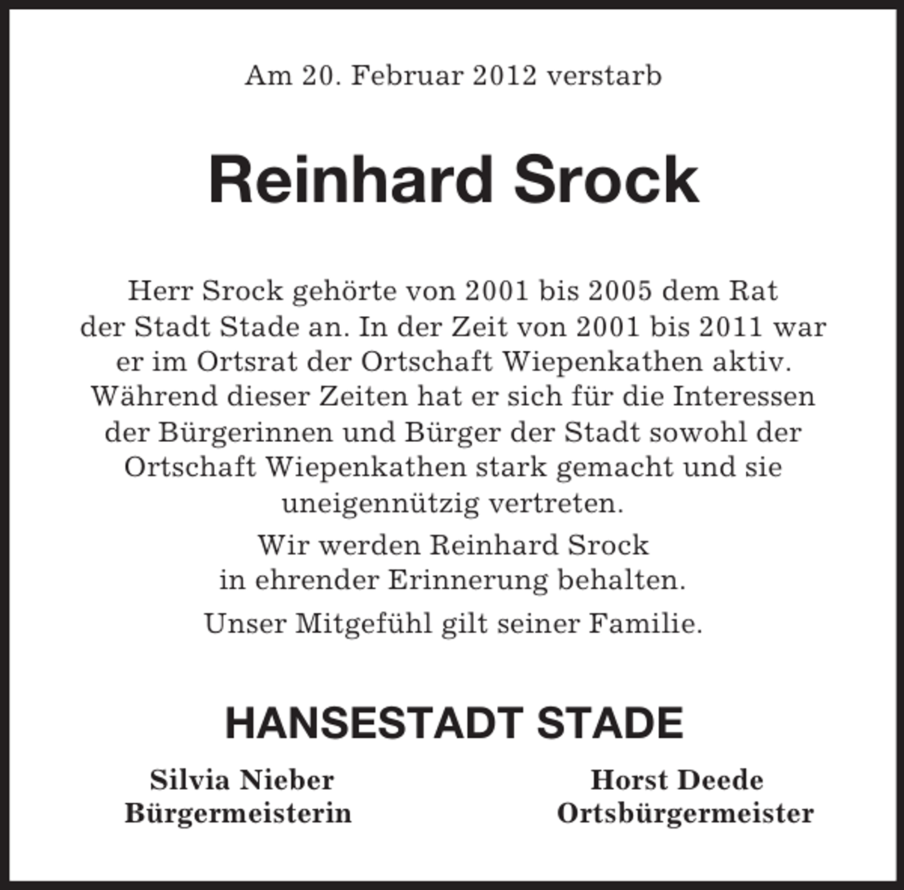 <p>Am 20. Februar 2012 verstarb<br />Reinhard Srock<br />Herr Srock gehörte von 2001 bis 2005 dem Rat<br />der Stadt Stade an. In der Zeit von 2001 bis 2011 war<br />er im Ortsrat der Ortschaft Wiepenkathen aktiv.<br />Während dieser Zeiten hat er sich für die Interessen<br />der Bürgerinnen und Bürger der Stadt sowohl der<br />Ortschaft Wiepenkathen stark gemacht und sie<br />uneigennützig vertreten.<br />Wir werden Reinhard Srock<br />in ehrender Erinnerung behalten.<br />Unser Mitgefühl gilt seiner Familie.<br />HANSESTADT STADE<br />Silvia Nieber Horst Deede<br />Bürgermeisterin Ortsbürgermeister</p>