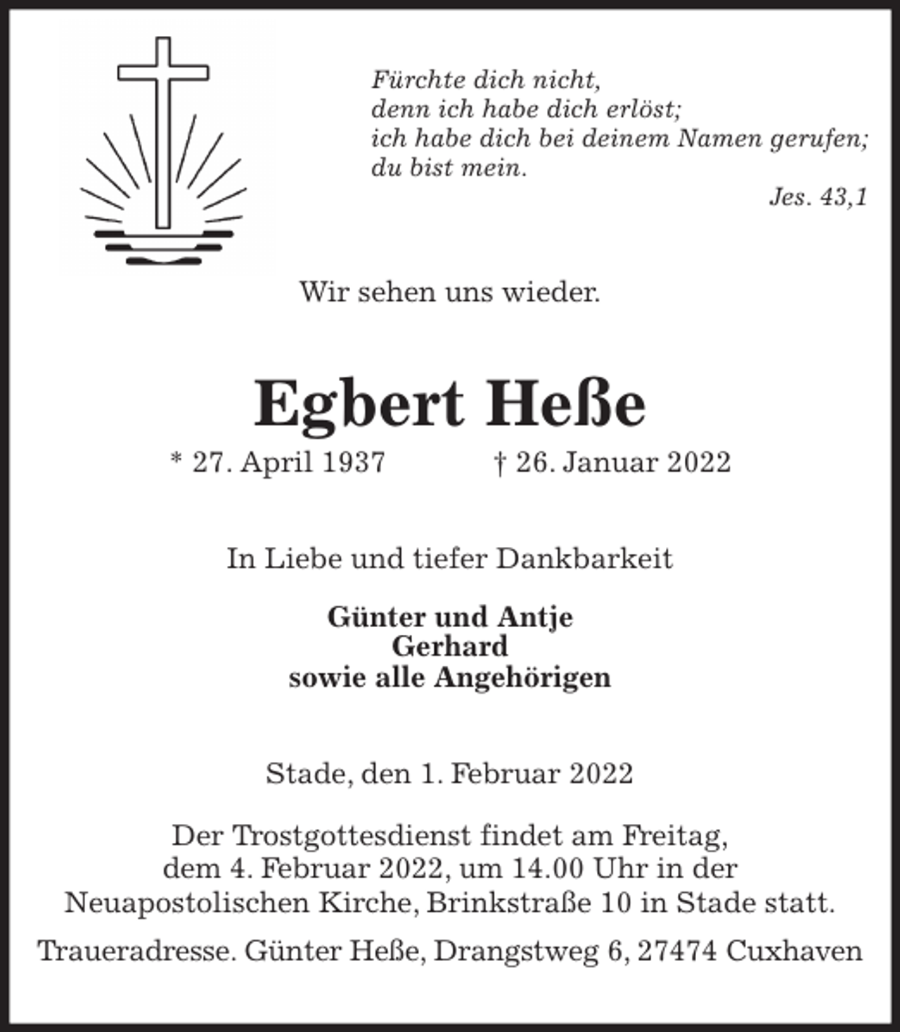 <p>Fürchte dich nicht,<br />denn ich habe dich erlöst;<br />ich habe dich bei deinem Namen gerufen;<br />du bist mein.<br />Jes. 43,1<br />Wir sehen uns wieder.<br />Egbert Heße<br />* 27. April 1937 † 26. Januar 2022<br />In Liebe und tiefer Dankbarkeit</p>
<p>Günter und Antje<br />Gerhard<br />sowie alle Angehörigen<br />Stade, den 1. Februar 2022</p>
<p>Der Trostgottesdienst findet am Freitag,<br />dem 4. Februar 2022, um 14.00 Uhr in der<br />Neuapostolischen Kirche, Brinkstraße 10 in Stade statt.<br />Traueradresse. Günter Heße, Drangstweg 6, 27474 Cuxhaven</p>
