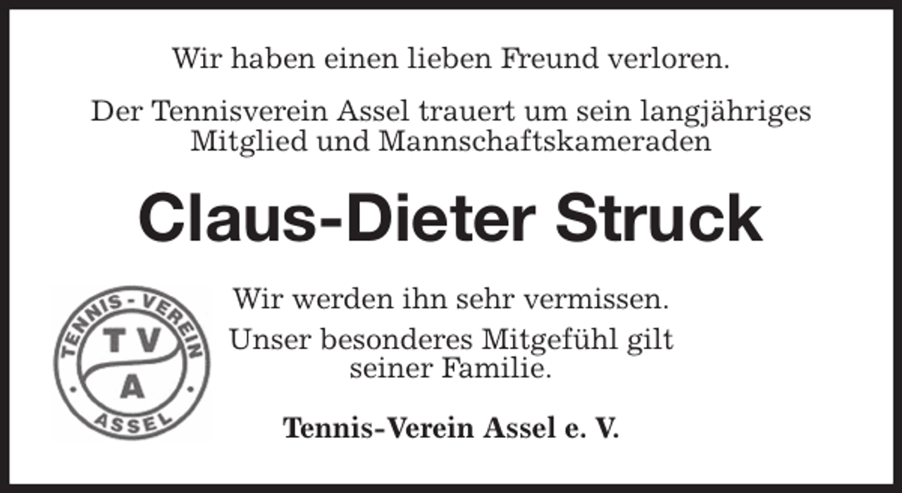 <p>Wir haben einen lieben Freund verloren.</p><p>Der Tennisverein Assel trauert um sein langjähriges Mitglied und Mannschaftskameraden<br />Claus-Dieter Struck<br />Wir werden ihn sehr vermissen.<br />Unser besonderes Mitgefühl gilt<br />seiner Familie.<br />Tennis-Verein Assel e. V.</p>