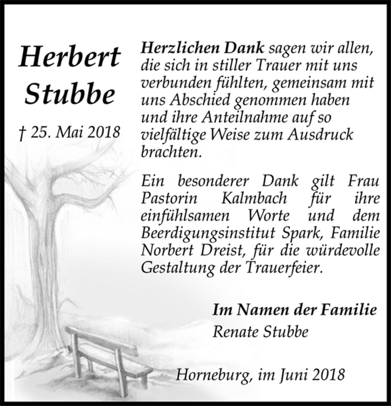 <p>Herbert<br />Stubbe<br />† 25. Mai 2018<br />Herzlichen Dank sagen wir allen,<br />die sich in stiller Trauer mit uns<br />verbunden fühlten, gemeinsam mit<br />uns Abschied genommen haben<br />und ihre Anteilnahme auf so<br />vielfältige Weise zum Ausdruck<br />brachten.<br />Ein besonderer Dank gilt Frau<br />Pastorin Kalmbach für ihre<br />einfühlsamen Worte und dem<br />Beerdigungsinstitut Spark, Familie<br />Norbert Dreist, für die würdevolle<br />Gestaltung der Trauerfeier.<br />Im Namen der Familie<br />Renate Stubbe<br />Horneburg, im Juni 2018</p>
