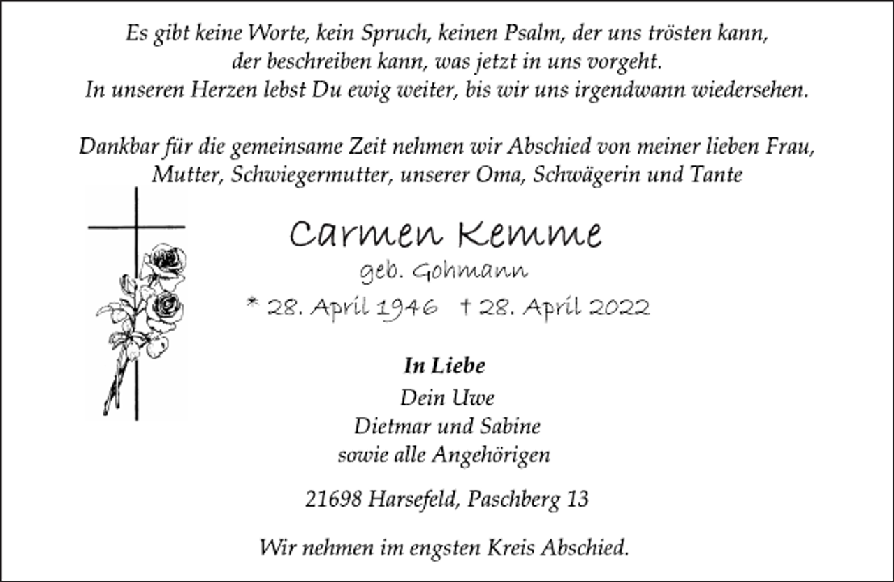 <p>Es gibt keine Worte, kein Spruch, keinen Psalm, der uns trösten kann, der beschreiben kann, was jetzt in uns vorgeht.<br />In unseren Herzen lebst Du ewig weiter, bis wir uns irgendwann wiedersehen.<br />Dankbar für die gemeinsame Zeit nehmen wir Abschied von meiner lieben Frau, Mutter, Schwiegermutter, unserer Oma, Schwägerin und Tante<br />Carmen Kemme<br />geb. Gohmann<br />* 28. April 1946 † 28. April 2022<br />In Liebe<br />Dein Uwe<br />Dietmar und Sabine<br />sowie alle Angehörigen<br />21698 Harsefeld, Paschberg 13<br />Wir nehmen im engsten Kreis Abschied.</p>