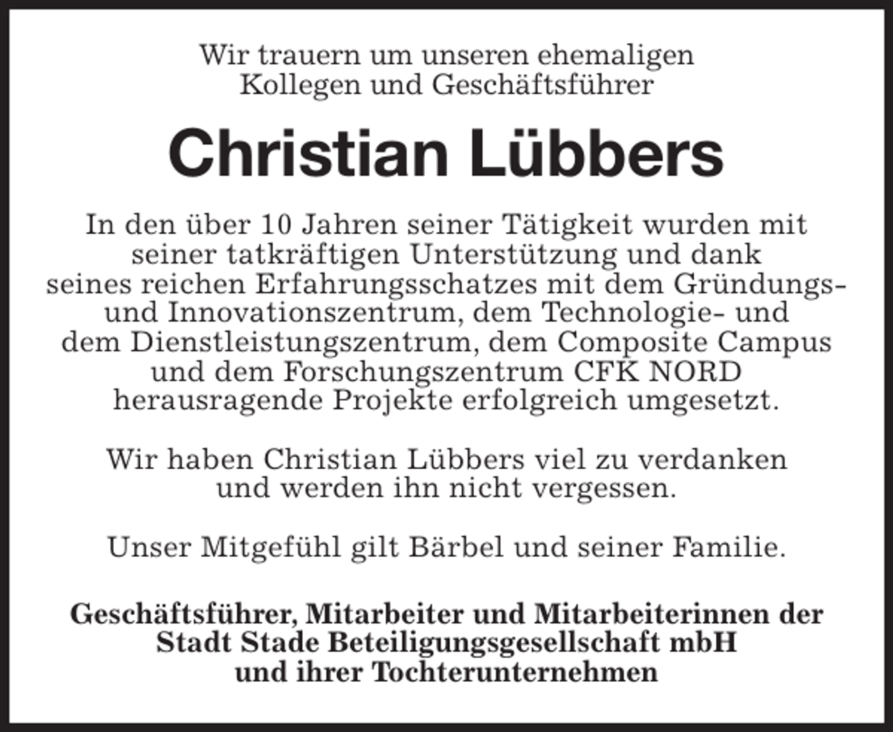 <p>Wir trauern um unseren ehemaligen<br />Kollegen und Geschäftsführer<br />Christian Lübbers<br />In den über 10 Jahren seiner Tätigkeit wurden mit<br />seiner tatkräftigen Unterstützung und dank<br />seines reichen Erfahrungsschatzes mit dem Gründungs-<br />und Innovationszentrum, dem Technologie- und<br />dem Dienstleistungszentrum, dem Composite Campus<br />und dem Forschungszentrum CFK NORD<br />herausragende Projekte erfolgreich umgesetzt.</p><p>Wir haben Christian Lübbers viel zu verdanken<br />und werden ihn nicht vergessen.</p><p>Unser Mitgefühl gilt Bärbel und seiner Familie.<br />Geschäftsführer, Mitarbeiter und Mitarbeiterinnen der<br />Stadt Stade Beteiligungsgesellschaft mbH<br />und ihrer Tochterunternehmen</p>