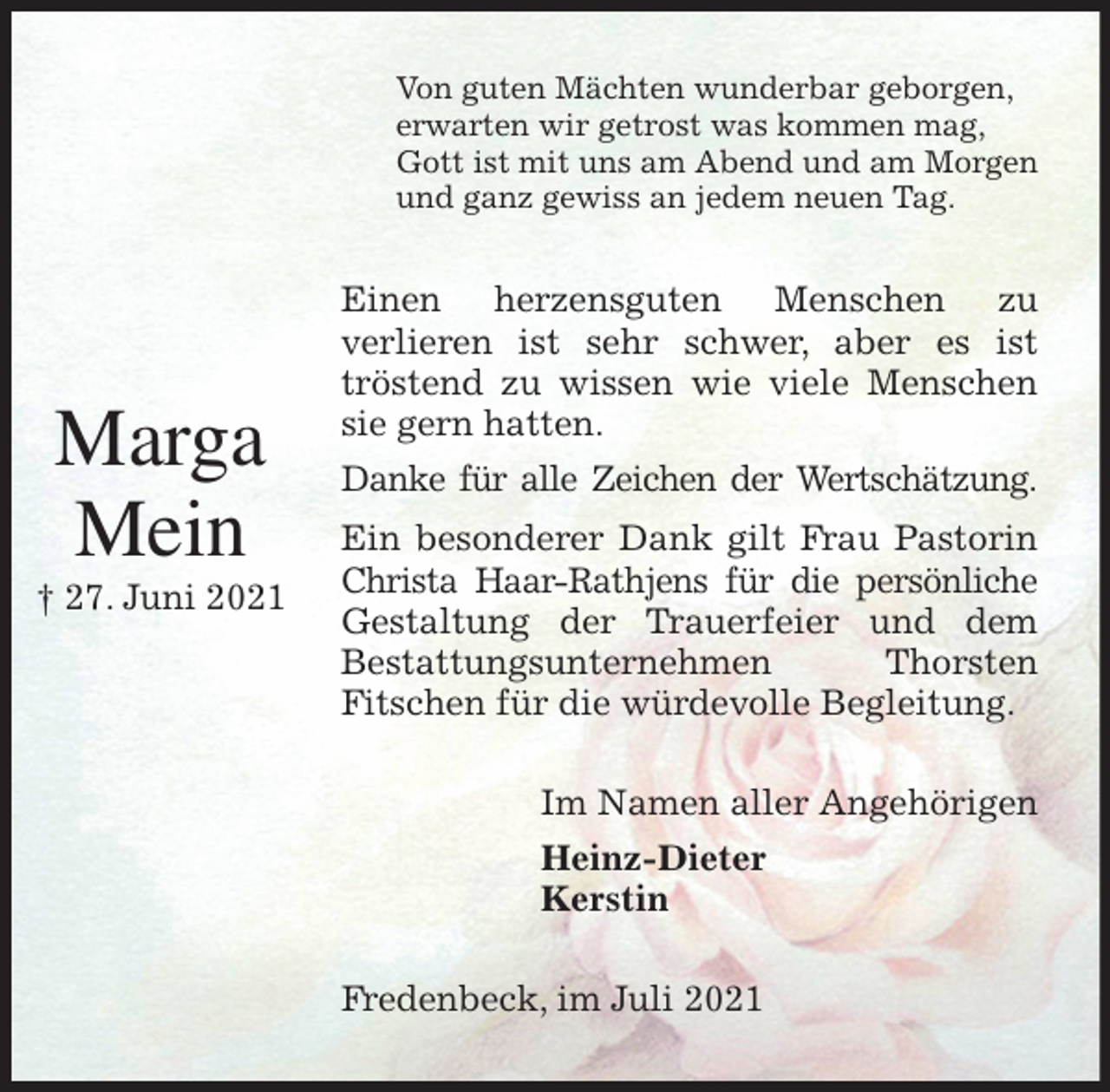 <p>Von guten Mächten wunderbar geborgen,<br />erwarten wir getrost was kommen mag,<br />Gott ist mit uns am Abend und am Morgen<br />und ganz gewiss an jedem neuen Tag.<br />Einen herzensguten Menschen zu<br />verlieren ist sehr schwer, aber es ist<br />tröstend zu wissen wie viele Menschen sie gern hatten.<br />Danke für alle Zeichen der Wertschätzung.<br />Ein besonderer Dank gilt Frau Pastorin Christa Haar-Rathjens für die persönliche Gestaltung der Trauerfeier und dem<br />Bestattungsunternehmen Thorsten<br />Fitschen für die würdevolle Begleitung.<br />Im Namen aller Angehörigen<br />Heinz-Dieter<br />Kerstin<br />Fredenbeck, im Juli 2021</p>
<p>Marga<br />Mein<br />† 27. Juni 2021</p>