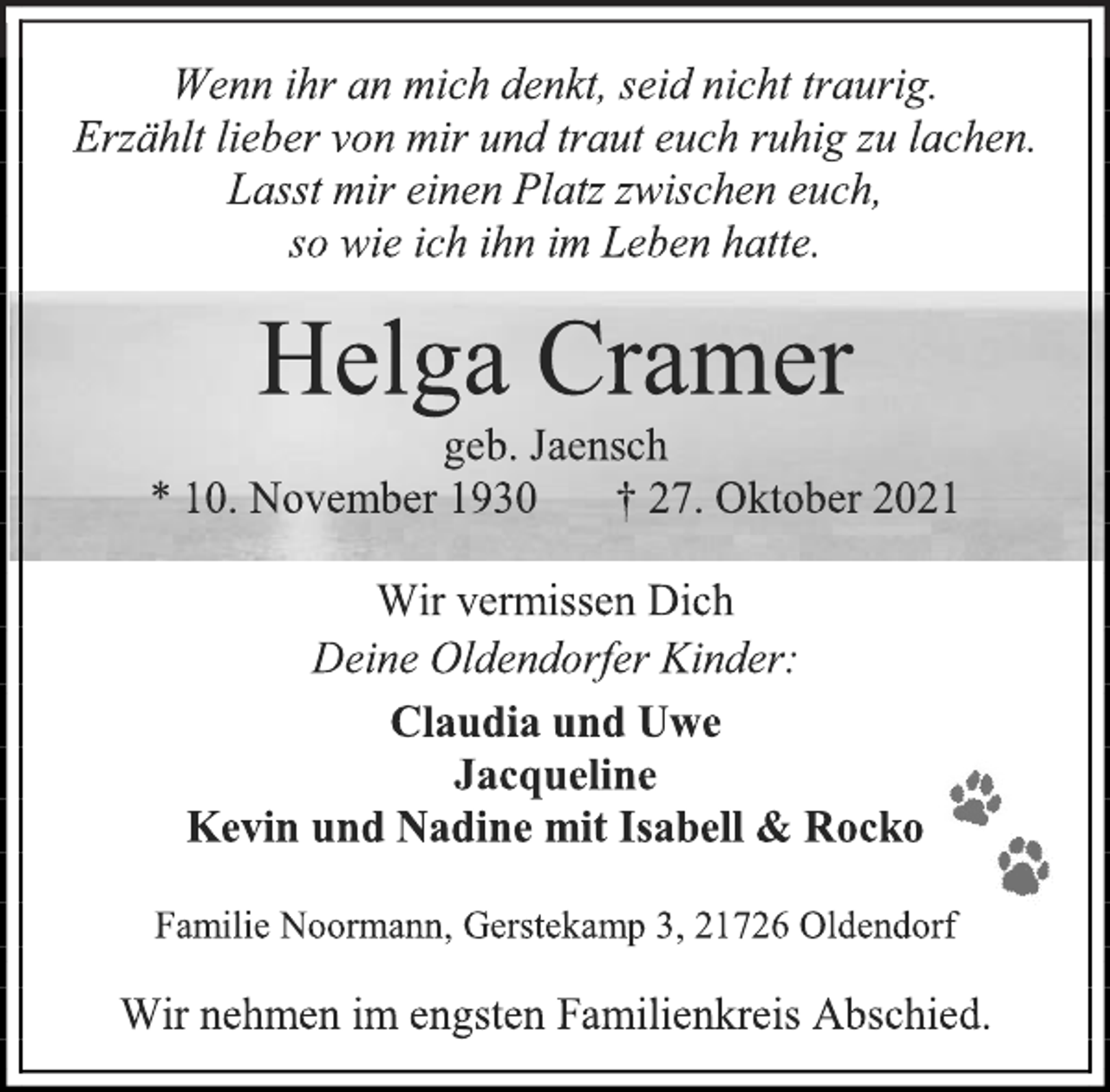 <p>Wenn ihr an mich denkt, seid nicht traurig.<br />Erzählt lieber von mir und traut euch ruhig zu lachen.<br />Lasst mir einen Platz zwischen euch,<br />so wie ich ihn im Leben hatte.<br />Helga Cramer<br />geb. Jaensch<br />* 10. November 1930 † 27. Oktober 2021<br />Wir vermissen Dich<br />Deine Oldendorfer Kinder:<br />Claudia und Uwe<br />Jacqueline<br />Kevin und Nadine mit Isabell &amp; Rocko<br />Familie Noormann, Gerstekamp 3, 21726 Oldendorf<br />Wir nehmen im engsten Familienkreis Abschied.</p>