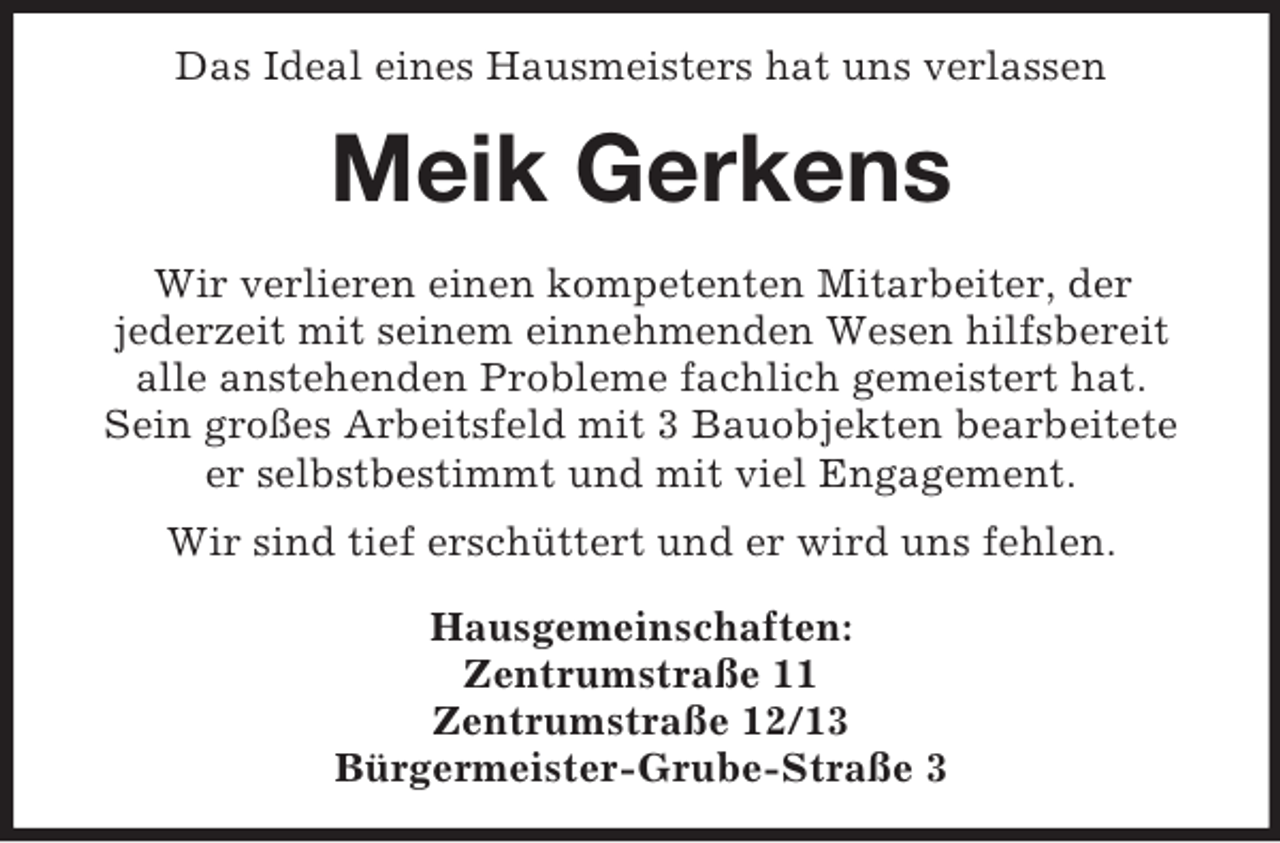 <p>Das Ideal eines Hausmeisters hat uns verlassen</p><p>Meik Gerkens<br />Wir verlieren einen kompetenten Mitarbeiter, der<br />jederzeit mit seinem einnehmenden Wesen hilfsbereit<br />alle anstehenden Probleme fachlich gemeistert hat.<br />Sein großes Arbeitsfeld mit 3 Bauobjekten bearbeitete<br />er selbstbestimmt und mit viel Engagement.<br />Wir sind tief erschüttert und er wird uns fehlen.<br />Hausgemeinschaften:<br />Zentrumstraße 11<br />Zentrumstraße 12/13<br />Bürgermeister-Grube-Straße 3</p>