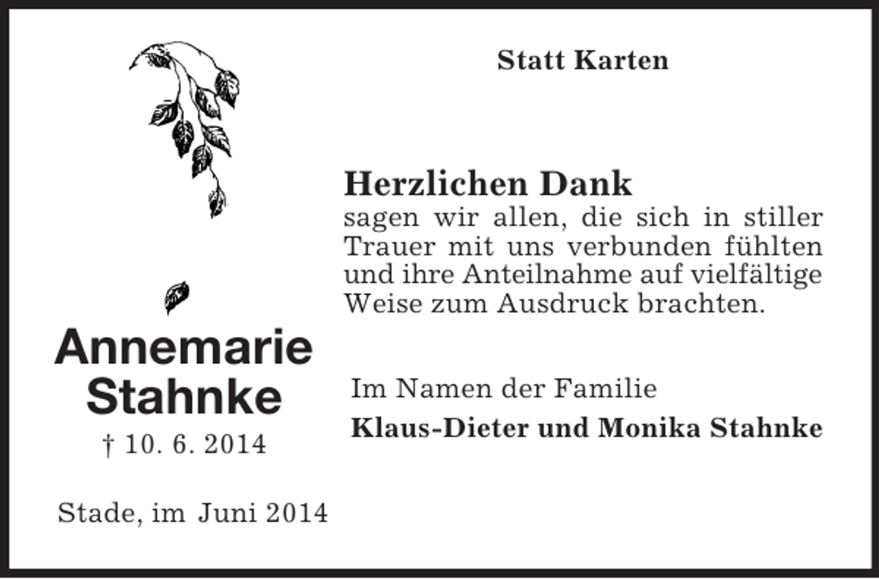 <p>Annemarie<br />Stahnke<br />† 10. 6. 2014<br />Statt Karten<br />Herzlichen Dank<br />sagen wir allen, die sich in stiller Trauer mit uns verbunden fühlten und ihre Anteilnahme auf vielfältige<br />Weise zum Ausdruck brachten.<br />Im Namen der Familie<br />Klaus-Dieter und Monika Stahnke<br />Stade, im Juni 2014</p>