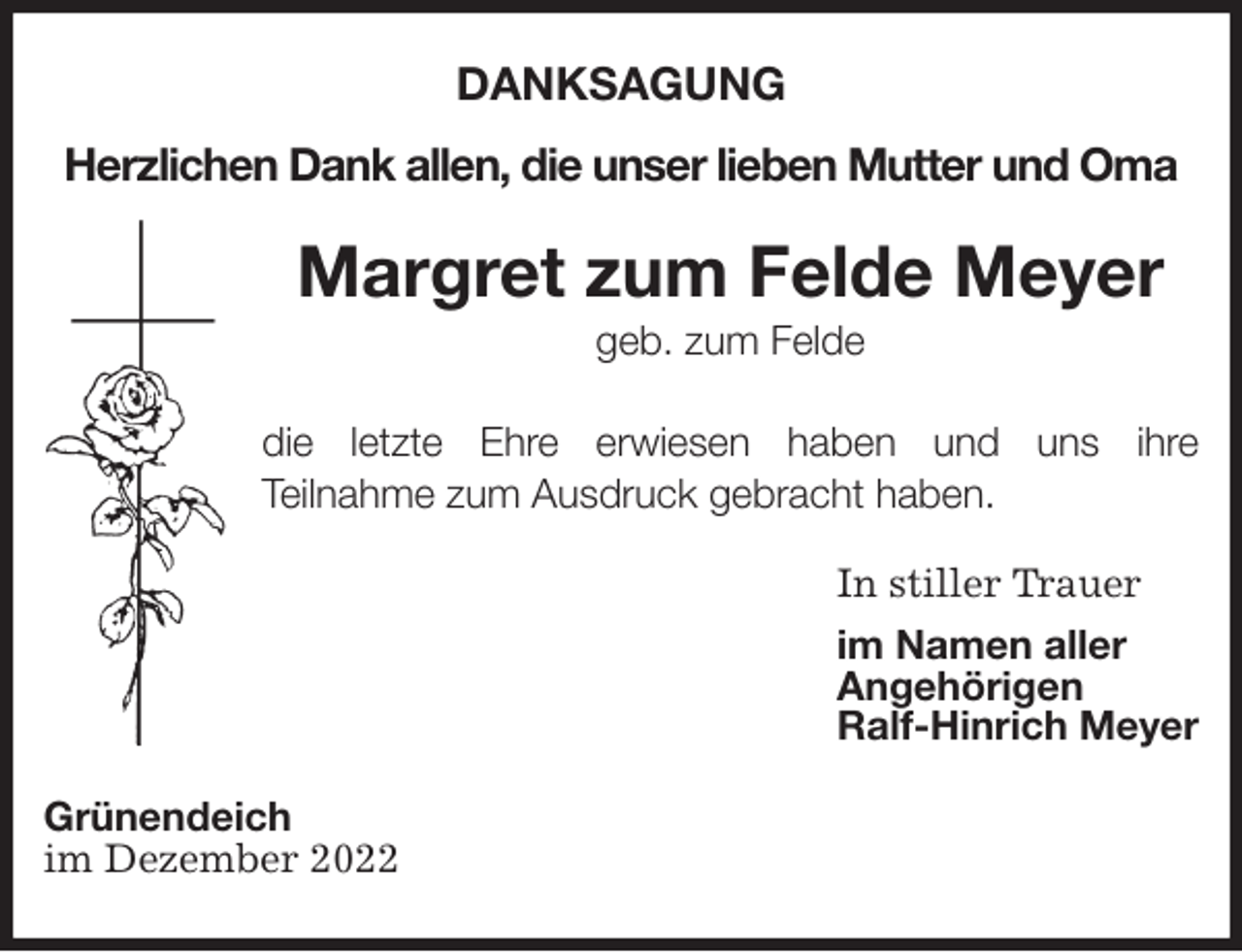 <p>DANKSAGUNG</p><p>Herzlichen Dank allen, die unser lieben Mutter und Oma<br />Margret zum Felde Meyer<br />geb. zum Felde</p><p>die letzte Ehre erwiesen haben und uns ihre<br />Teilnahme zum Ausdruck gebracht haben.<br />In stiller Trauer<br />im Namen aller<br />Angehörigen<br />Ralf-Hinrich Meyer<br />Grünendeich<br />im Dezember 2022</p>