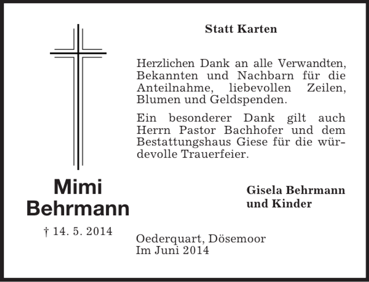<p>Mimi<br />Behrmann<br />† 14. 5. 2014<br />Statt Karten<br />Herzlichen Dank an alle Verwandten, Bekannten und Nachbarn für die Anteilnahme, liebevollen Zeilen, Blumen und Geldspenden.<br />Ein besonderer Dank gilt auch Herrn Pastor Bachhofer und dem Bestattungshaus Giese für die würdevolle Trauerfeier.<br />Gisela Behrmann<br />und Kinder<br />Oederquart, Dösemoor<br />Im Juni 2014</p>