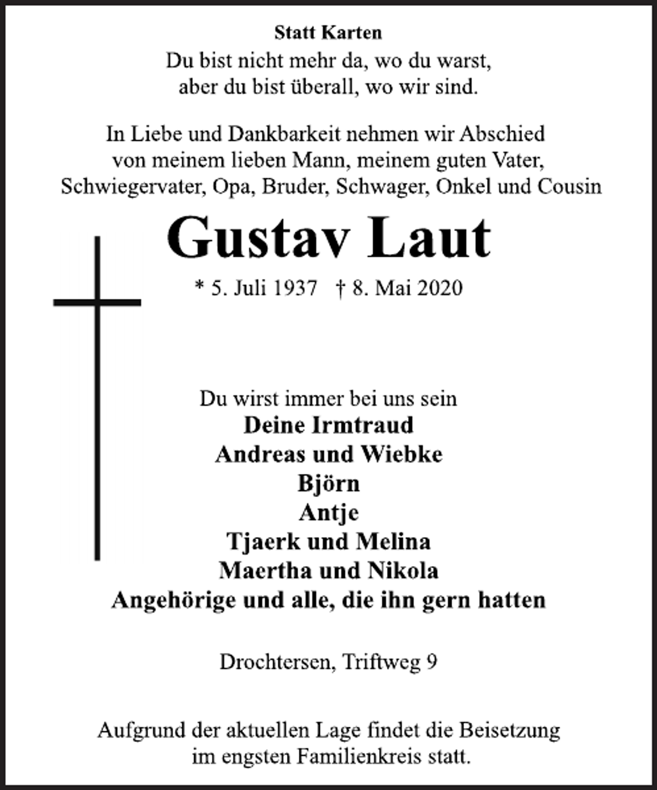 <p>Statt Karten<br />In Liebe und Dankbarkeit nehmen wir Abschied<br />von meinem lieben Mann, meinem guten Vater,<br />Schwiegervater, Opa, Bruder, Schwager, Onkel und Cousin<br />Du bist nicht mehr da, wo du warst,<br />aber du bist überall, wo wir sind.<br />Gustav Laut<br />* 5. Juli 1937 † 8. Mai 2020<br />Du wirst immer bei uns sein<br />Deine Irmtraud<br />Andreas und Wiebke<br />Björn<br />Antje<br />Tjaerk und Melina<br />Maertha und Nikola<br />Angehörige und alle, die ihn gern hatten<br />Drochtersen, Triftweg 9<br />Aufgrund der aktuellen Lage findet die Beisetzung<br />im engsten Familienkreis statt.</p>
