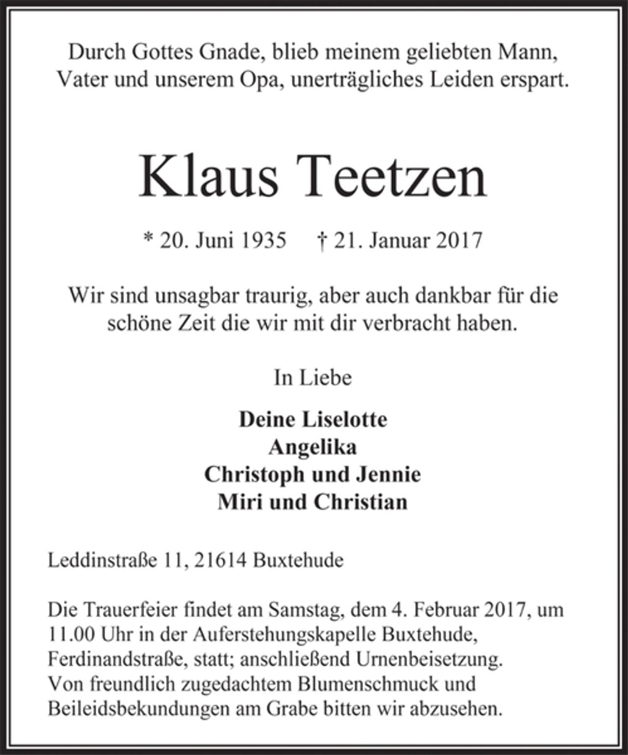 <p>Durch Gottes Gnade, blieb meinem geliebten Mann, Vater und unserem Opa, unerträgliches Leiden erspart.<br />Klaus Teetzen<br />* 20. Juni 1935 † 21. Januar 2017<br />Wir sind unsagbar traurig, aber auch dankbar für die schöne Zeit die wir mit dir verbracht haben.<br />In Liebe<br />Deine Liselotte<br />Angelika<br />Christoph und Jennie<br />Miri und Christian<br />Leddinstraße 11, 21614 Buxtehude<br />Die Trauerfeier findet am Samstag, dem 4. Februar 2017, um<br />11.00 Uhr in der Auferstehungskapelle Buxtehude, Ferdinandstraße, statt; anschließend Urnenbeisetzung.<br />Von freundlich zugedachtem Blumenschmuck und Beileidsbekundungen am Grabe bitten wir abzusehen.</p>