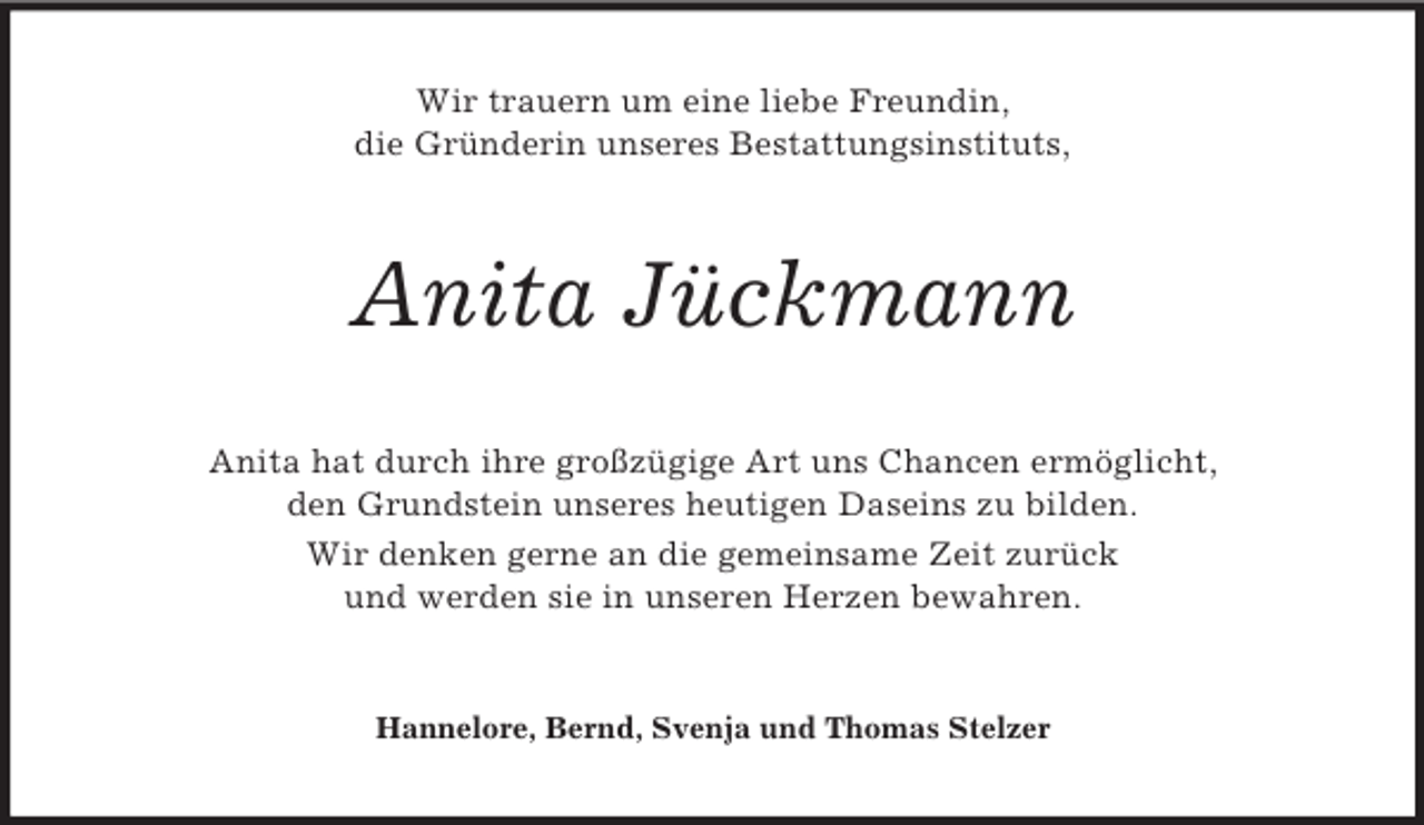<p>Wir trauern um eine liebe Freundin,<br />die Gründerin unseres Bestattungsinstituts,<br />Anita Jückmann<br />Anita hat durch ihre großzügige Art uns Chancen ermöglicht,<br />den Grundstein unseres heutigen Daseins zu bilden.<br />Wir denken gerne an die gemeinsame Zeit zurück<br />und werden sie in unseren Herzen bewahren.<br />Hannelore, Bernd, Svenja und Thomas Stelzer</p>