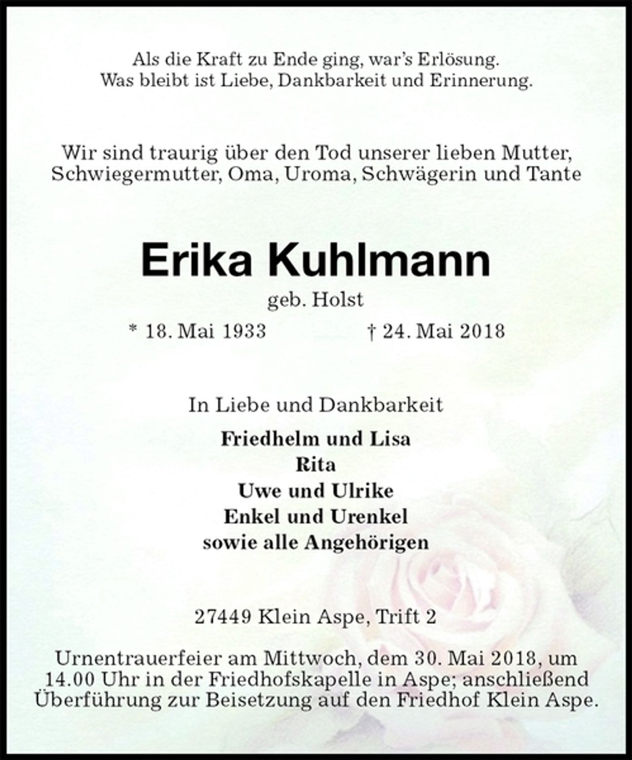 <p>Als die Kraft zu Ende ging, war’s Erlösung.<br />Was bleibt ist Liebe, Dankbarkeit und Erinnerung.<br />Wir sind traurig über den Tod unserer lieben Mutter, Schwiegermutter, Oma, Uroma, Schwägerin und Tante<br />Erika Kuhlmann<br />geb. Holst<br />* 18. Mai 1933 † 24. Mai 2018<br />In Liebe und Dankbarkeit<br />Friedhelm und Lisa<br />Rita<br />Uwe und Ulrike<br />Enkel und Urenkel<br />sowie alle Angehörigen<br />27449 Klein Aspe, Trift 2</p><p>Urnentrauerfeier am Mittwoch, dem 30. Mai 2018, um 14.00 Uhr in der Friedhofskapelle in Aspe; anschließend Überführung zur Beisetzung auf den Friedhof Klein Aspe.</p>