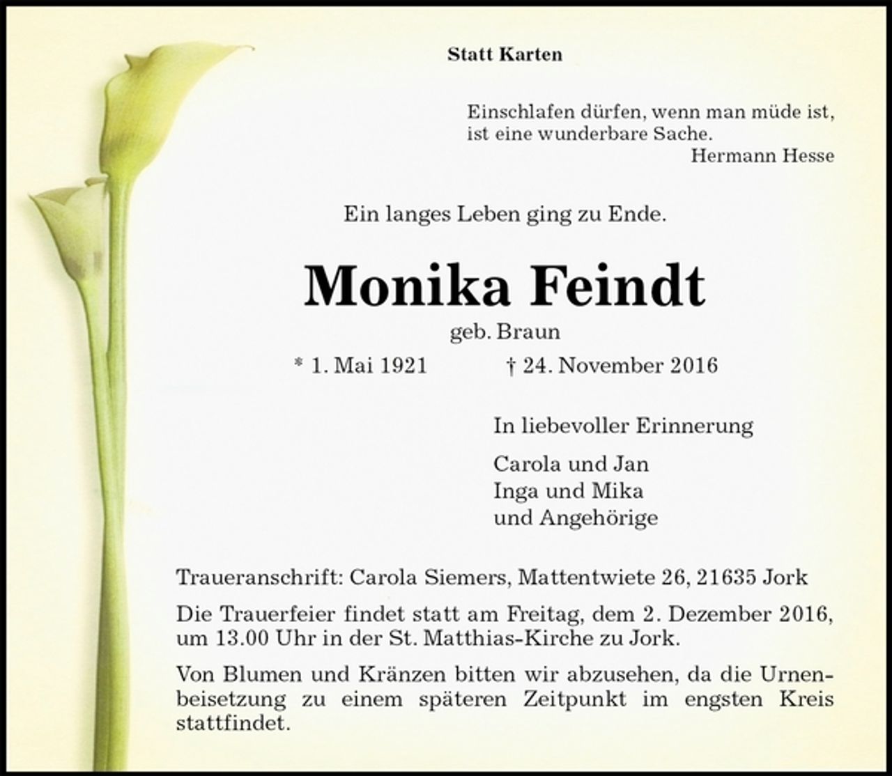 <p>Statt Karten<br />Einschlafen dürfen, wenn man müde ist,<br />ist eine wunderbare Sache.<br />Hermann Hesse<br />Ein langes Leben ging zu Ende.<br />Monika Feindt<br />geb. Braun<br />* 1. Mai 1921 † 24. November 2016<br />In liebevoller Erinnerung<br />Carola und Jan<br />Inga und Mika<br />und Angehörige<br />Traueranschrift: Carola Siemers, Mattentwiete 26, 21635 Jork<br />Die Trauerfeier findet statt am Freitag, dem 2. Dezember 2016,<br />um 13.00 Uhr in der St. Matthias-Kirche zu Jork.<br />Von Blumen und Kränzen bitten wir abzusehen, da die Urnen-<br />beisetzung zu einem späteren Zeitpunkt im engsten Kreis<br />stattfindet.</p>