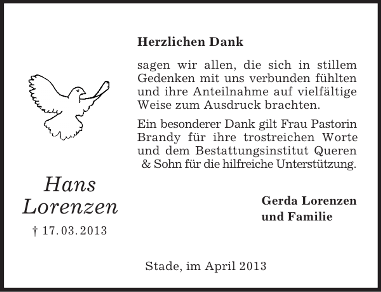 <p>Herzlichen Dank<br />sagen wir allen, die sich in stillem<br />Gedenken mit uns verbunden fühlten<br />und ihre Anteilnahme auf vielfältige<br />Weise zum Ausdruck brachten.<br />Ein besonderer Dank gilt Frau Pastorin<br />Brandy für ihre trostreichen Worte<br />und dem Bestattungsinstitut Queren<br />&amp; Sohn für die hilfreiche Unterstützung.</p><p>Hans<br />Lorenzen</p><p>Gerda Lorenzen<br />und Familie</p><p>† 17. 03. 2013<br />Stade, im April 2013</p>